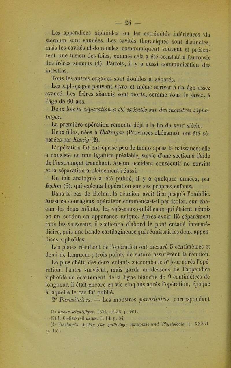 Les appendices xiphoïdes ou les extrémités inférieures 'du sternum sont soudées. Les cavités thoraciques sont distinctes, mais les cavités abdominales communiquent souvent et présen- tent une fusion des foies, comme cela a été constaté à J’autopsie des frères siamois (1). Parfois, il y a aussi communication des intestins. Tous les autres organes sont doubles et séparés. Les xiphopages peuvent vivre et même arriver à un âge assez avancé. Les frères siamois sont morts, comme vous le savez, à l’âge de 60 ans. Deux fois la séparation a été exécutée sur des monstres xipho- pages. La première opération remonte déjà à la fin du xvnc siècle. Deux filles, nées à Huttingen (Provinces rhénanes), ont été sé- parées par Kœnig (2). L’opération fut entreprise peu de temps après la naissance; elle a consisté en une ligature préalable, suivie d’une section à l’aide de l’instrument tranchant. Aucun accident consécutif ne survint et la séparation a pleinement réussi. Un fait analogue a été publié, il y a quelques années, par Bœhm (3), qui exécuta l’opération sur ses propres enfants. Dans le cas de Bœhm, la réunion avait lieu jusqu’à l’ombilic. Aussi ce courageux opérateur commença-t-il par isoler, sur cha- cun des deux enfants, les vaisseaux ombilicaux qui étaient réunis en un cordon en apparence unique. Après avoir lié séparément tous les vaisseaux, il sectionna d’abord le pont cutané intermé- diaire, puis une bande cartilagineuse qui réunissait les deux appen- dices xiphoïdes. Les plaies résultant de l’opération ont mesuré 5 centimètres et demi de longueur ; trois points de suture assurèrent la réunion. Le plus chétif des deux enfants succomba le 5e jour après l’opé- ration; l’autre survécut, mais garda au-dessous de l’appendice xiphoïde un écartement de la ligne blanche de 9 centimètres de longueur. Ilélait encore en vie cinq ans après l’opération, époque à laquelle le cas fut publié. 2° Parasitaires. —Les monstres parasitaires correspondant (1) Revue scientifique. 1874, n° 38, p. 901. • (2) I. G.-Saint-Hilaire. T. III, p. 84. (3) Virchow's Archiv fur putholog. Anatomie und Physiologie, t. XXXVI p. 152.