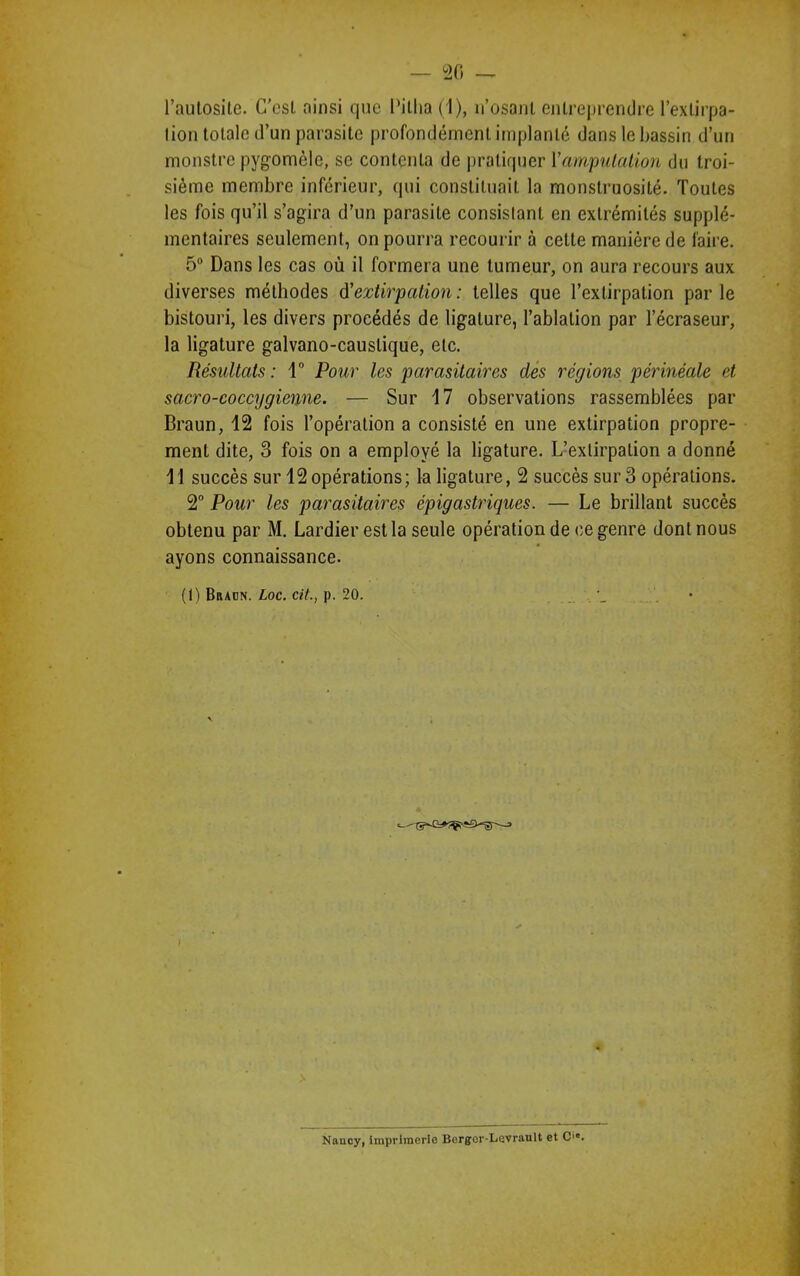 l’autosite. C'est ainsi que l'itlia (1), 11’osant entreprendre l’extirpa- tion totale d’un parasite profondément implanté dans le bassin d’un monstre pygomèle, se contenta de pratiquer l’amputation du troi- sième membre inférieur, qui constituait la monstruosité. Toutes les fois qu’il s’agira d’un parasite consistant en extrémités supplé- mentaires seulement, on pourra recourir à cette manière de faire. 5° Dans les cas où il formera une tumeur, on aura recours aux diverses méthodes d'extirpation: telles que l’extirpation parle bistouri, les divers procédés de ligature, l’ablation par l’écraseur, la ligature galvano-causlique, etc. Résultats : 1° Pour les 'parasitaires des régions périnéale et sacro-coccygienne. — Sur 17 observations rassemblées par Braun, 12 fois l’opération a consisté en une extirpation propre- ment dite, 3 fois on a employé la ligature. L’extirpation a donné 11 succès sur 12 opérations; la ligature, 2 succès sur 3 opérations. 2° Pour les parasitaires épigastriques. — Le brillant succès obtenu par M. Lardier est la seule opération de ce genre dont nous ayons connaissance. (1) Braon. Loc. cit, p. 20. Naucy, imprimerie Borgfcr-Lavrault et C.