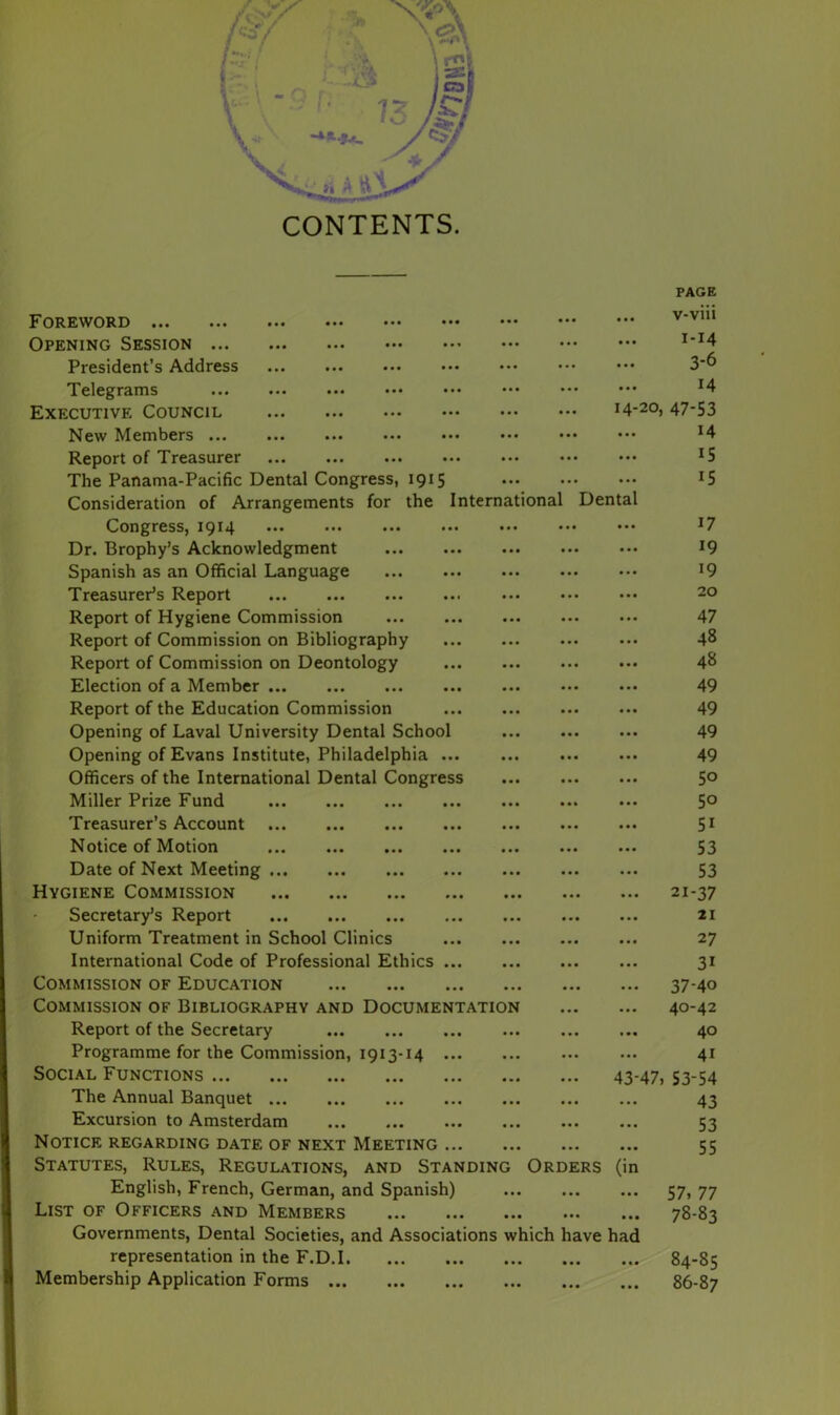 PAGE v-viii 1-14 3-6 14 14-20, 47-53 ... 14 15 15 Foreword Opening Session ... President’s Address Telegrams Executive Council New Members ... Report of Treasurer The Panama-Pacific Dental Congress, 1915 Consideration of Arrangements for the International Dental Congress, 1914 ... ••• ••• ••• ••• ••• ••• J7 Dr. Brophy’s Acknowledgment ... ... ... ••• ••• 19 Spanish as an Official Language J9 Treasurer’s Report 20 Report of Hygiene Commission 47 Report of Commission on Bibliography ... 48 Report of Commission on Deontology 48 Election of a Member 49 Report of the Education Commission 49 Opening of Laval University Dental School 49 Opening of Evans Institute, Philadelphia ... ... 49 Officers of the International Dental Congress 5° Miller Prize Fund 5° Treasurer’s Account 51 Notice of Motion 53 Date of Next Meeting 53 Hygiene Commission 21-37 Secretary’s Report 21 Uniform Treatment in School Clinics 27 International Code of Professional Ethics 31 Commission of Education 37-40 Commission of Bibliography and Documentation 40-42 Report of the Secretary 40 Programme for the Commission, 1913-14 41 Social Functions 43-47, 53-54 The Annual Banquet 43 Excursion to Amsterdam 53 Notice regarding date of next Meeting 55 Statutes, Rules, Regulations, and Standing Orders (in English, French, German, and Spanish) 57, 77 List of Officers and Members 78-83 Governments, Dental Societies, and Associations which have had representation in the F.D.1 84-85 Membership Application Forms 86-87