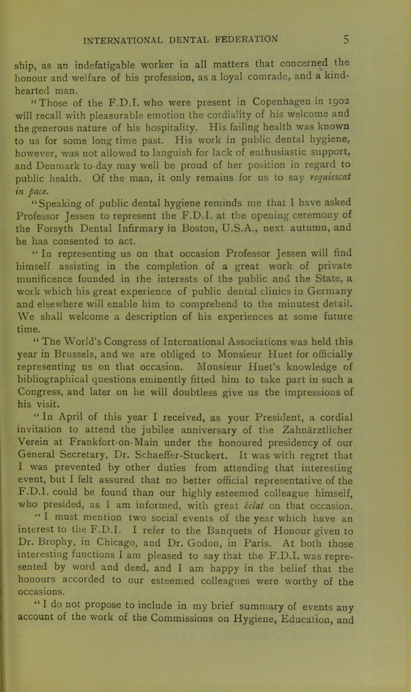 ship, as an indefatigable worker in all matters that concerned the honour and welfare of his profession, as a loyal comrade, and a kind- hearted man. “Those of the F.D.I. who were present in Copenhagen in 1902 will recall with pleasurable emotion the cordiality of his welcome and the generous nature of his hospitality. His failing health was known to us for some long time past. His work in public dental hygiene, however, was not allowed to languish for lack of enthusiastic support, and Denmark to-day may well be proud of her position in regard to public health. Of the man, it only remains for us to say requiescat in pace. “Speaking of public dental hygiene reminds me that I have asked Professor Jessen to represent the F.D.I. at the opening ceremony of the Forsyth Dental Infirmary in Boston, U.S.A., next autumn, and he has consented to act. “ In representing us on that occasion Professor Jessen will find himself assisting in the completion of a great work of private munificence founded in the interests of the public and the State, a work which his great experience of public dental clinics in Germany and elsewhere will enable him to comprehend to the minutest detail. We shall welcome a description of his experiences at some future time. “ The World’s Congress of International Associations was held this year in Brussels, and we are obliged to Monsieur Huet for officially representing us on that occasion. Monsieur Huet’s knowledge of bibliographical questions eminently fitted him to take part in such a Congress, and later on he will doubtless give us the impressions of his visit. “ In April of this year I received, as your President, a cordial invitation to attend the jubilee anniversary of the Zahnarztlicher Verein at Frankfort-on-Main under the honoured presidency of our General Secretary, Dr. Schaeffer-Stuckert. It was with regret that I was prevented by other duties from attending that interesting event, but I felt assured that no better official representative of the F.D.I. could be found than our highly esteemed colleague himself, who presided, as I am informed, with great eclat on that occasion. “ I must mention two social events of the year which have an interest to the F.D.I. I refer to the Banquets of Honour given to Dr. Brophy, in Chicago, and Dr. Godon, in Paris. At both those interesting functions I am pleased to say that the F.D.I. was repre- sented by word and deed, and I am happy in the belief that the honours accorded to our esteemed colleagues were worthy of the occasions. “ I do not propose to include in my brief summary of events any account of the work of the Commissions on Hygiene, Education, and