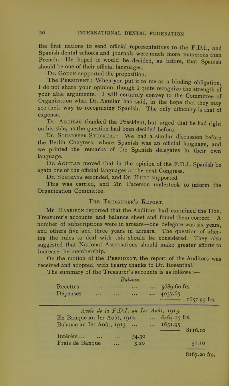 the first nations to send official representatives to the F.D.I., and Spanish dental schools and journals were much more numerous than French. He hoped it would be decided, as before, that Spanish should be one of their official languages. Dr. Godon supported the proposition. The President: When you put it to me as a binding obligation, I do not share your opinion, though I quite recognize the strength of your able arguments. I will certainly convey to the Committee of Organization what Dr. Aguilar has said, in the hope that they may see their way to recognizing Spanish. The only difficulty is that of expense. Dr. Aguilar thanked the President, but urged that he had right on his side, as the question had been decided before. Dr. Schaeffer-Stuckert : We had a similar discussion before the Berlin Congress, where Spanish was an official language, and we printed the remarks of the Spanish delegates in their own language. Dr. Aguilar moved that in the opinion of the F.D.I. Spanish be again one of the official languages at the next Congress. Dr. Subirana seconded, and Dr. Huet supported. This was carried, and Mr. Paterson undertook to inform the Organization Committee. The Treasurer’s Report. Mr. Harrison reported that the Auditors had examined the Hon. Treasurer’s accounts and balance sheet and found them correct. A number of subscriptions were in arrears—one delegate was six years, and others five and three years in arrears. The question of alter- ing the rules to deal with this should be considered. They also suggested that National Associations should make greater efforts to increase the membership. On the motion of the President, the report of the Auditors was received and adopted, with hearty thanks to Dr. Rosenthal. The summary of the Treasurer’s accounts is as follows :— Balance. Recettes ... 5689.60 frs. Depenses ... ... ... ... 4037.65 1651.95 frs. Avoir de la F.D.I. an lev A01U, 1913. En Banque au Ier Aout, 1912 ... 6464.15 frs. Balance au Ier Aout, 1913 ... ... 1651.95 8116.10 51.xo Interfits Frais de Banque 54-30 3.20 8167.20 frs,