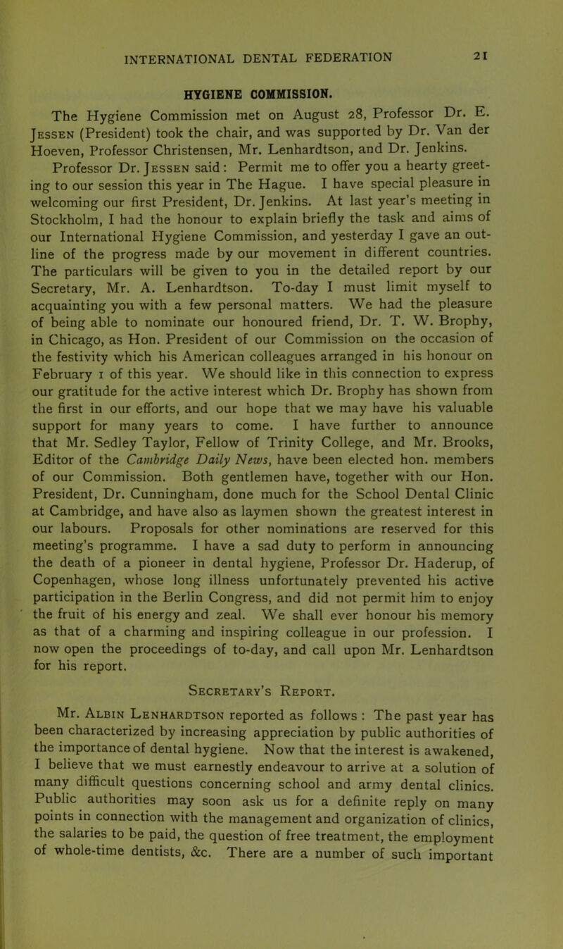 HYGIENE COMMISSION. The Hygiene Commission met on August 28, Professor Dr. E. Jessen (President) took the chair, and was supported by Dr. Van der Hoeven, Professor Christensen, Mr. Lenhardtson, and Dr. Jenkins. Professor Dr. Jessen said : Permit me to offer you a hearty greet- ing to our session this year in The Hague. I have special pleasure in welcoming our first President, Dr. Jenkins. At last year’s meeting in Stockholm, I had the honour to explain briefly the task and aims of our International Hygiene Commission, and yesterday I gave an out- line of the progress made by our movement in different countries. The particulars will be given to you in the detailed report by our Secretary, Mr. A. Lenhardtson. To-day I must limit myself to acquainting you with a few personal matters. We had the pleasure of being able to nominate our honoured friend, Dr. T. W. Brophy, in Chicago, as Hon. President of our Commission on the occasion of the festivity which his American colleagues arranged in his honour on February 1 of this year. We should like in this connection to express our gratitude for the active interest which Dr. Brophy has shown from the first in our efforts, and our hope that we may have his valuable support for many years to come. I have further to announce that Mr. Sedley Taylor, Fellow of Trinity College, and Mr. Brooks, Editor of the Cambridge Daily News, have been elected hon. members of our Commission. Both gentlemen have, together with our Hon. President, Dr. Cunningham, done much for the School Dental Clinic at Cambridge, and have also as laymen shown the greatest interest in our labours. Proposals for other nominations are reserved for this meeting’s programme. I have a sad duty to perform in announcing the death of a pioneer in dental hygiene, Professor Dr. Haderup, of Copenhagen, whose long illness unfortunately prevented his active participation in the Berlin Congress, and did not permit him to enjoy the fruit of his energy and zeal. We shall ever honour his memory as that of a charming and inspiring colleague in our profession. I now open the proceedings of to-day, and call upon Mr. Lenhardtson for his report. Secretary’s Report. Mr. Albin Lenhardtson reported as follows : The past year has been characterized by increasing appreciation by public authorities of the importance of dental hygiene. Now that the interest is awakened, I believe that we must earnestly endeavour to arrive at a solution of many difficult questions concerning school and army dental clinics. Public authorities may soon ask us for a definite reply on many points in connection with the management and organization of clinics, the salaries to be paid, the question of free treatment, the employment of whole-time dentists, &c. There are a number of such important