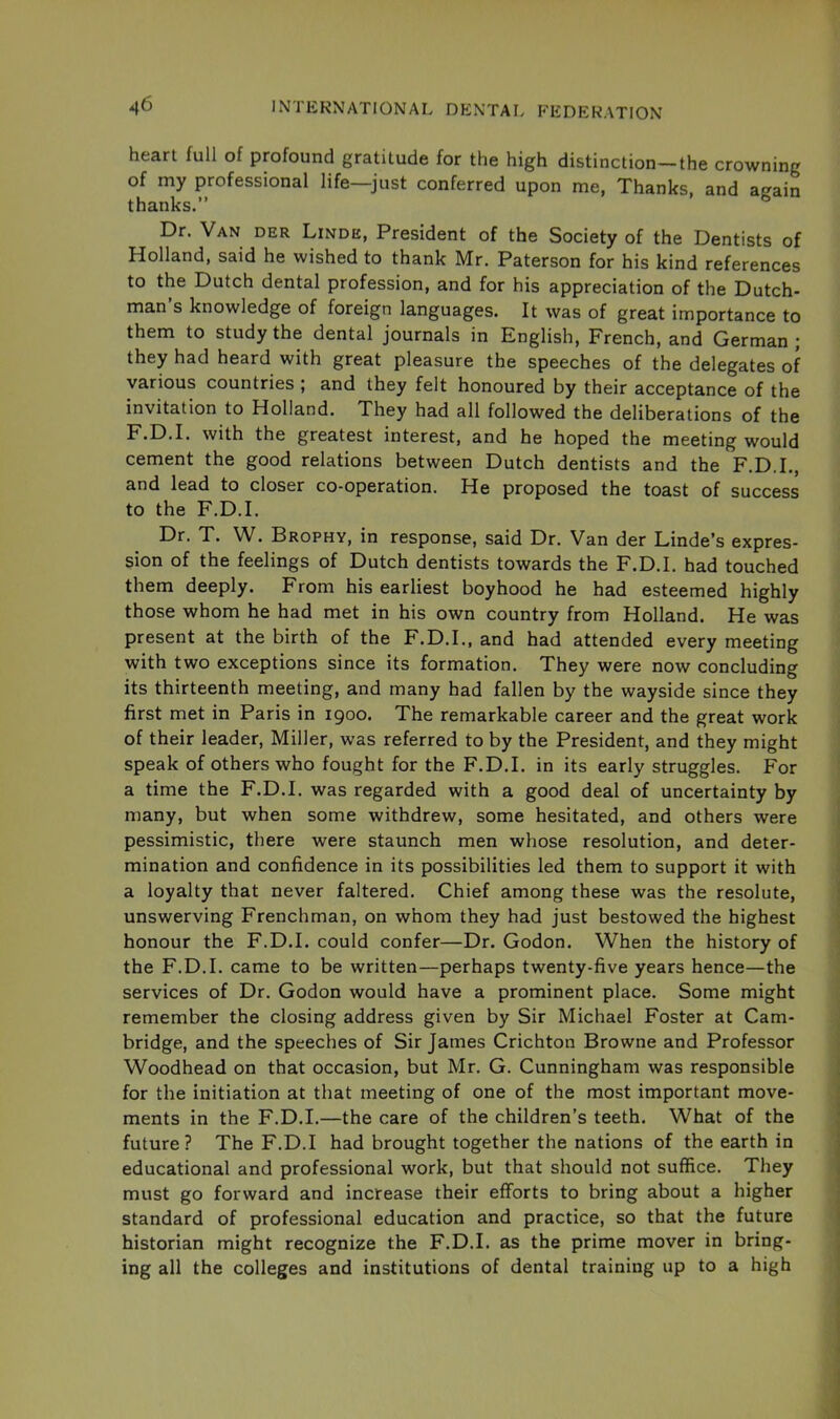 heart full of profound gratitude for the high distinction-the crowning of my professional life—just conferred upon me, Thanks, and a^ain thanks.” Dr. Van der Linde, President of the Society of the Dentists of Holland, said he wished to thank Mr. Paterson for his kind references to the Dutch dental profession, and for his appreciation of the Dutch- man s knowledge of foreign languages. It was of great importance to them to study the dental journals in English, French, and German ; they had heard with great pleasure the speeches of the delegates of various countries ; and they felt honoured by their acceptance of the invitation to Holland. They had all followed the deliberations of the F.D.I. with the greatest interest, and he hoped the meeting would cement the good relations between Dutch dentists and the F.D.I., and lead to closer co-operation. He proposed the toast of success to the F.D.I. Dr. T. W. Brophy, in response, said Dr. Van der Linde’s expres- sion of the feelings of Dutch dentists towards the F.D.I. had touched them deeply. From his earliest boyhood he had esteemed highly those whom he had met in his own country from Holland. He was present at the birth of the F.D.I., and had attended every meeting with two exceptions since its formation. They were now concluding its thirteenth meeting, and many had fallen by the wayside since they first met in Paris in 1900. The remarkable career and the great work of their leader, Miller, was referred to by the President, and they might speak of others who fought for the F.D.I. in its early struggles. For a time the F.D.I. was regarded with a good deal of uncertainty by many, but when some withdrew, some hesitated, and others were pessimistic, there were staunch men whose resolution, and deter- mination and confidence in its possibilities led them to support it with a loyalty that never faltered. Chief among these was the resolute, unswerving Frenchman, on whom they had just bestowed the highest honour the F.D.I. could confer—Dr. Godon. When the history of the F.D.I. came to be written—perhaps twenty-five years hence—the services of Dr. Godon would have a prominent place. Some might remember the closing address given by Sir Michael Foster at Cam- bridge, and the speeches of Sir James Crichton Browne and Professor Woodhead on that occasion, but Mr. G. Cunningham was responsible for the initiation at that meeting of one of the most important move- ments in the F.D.I.—the care of the children’s teeth. What of the future? The F.D.I had brought together the nations of the earth in educational and professional work, but that should not suffice. They must go forward and increase their efforts to bring about a higher standard of professional education and practice, so that the future historian might recognize the F.D.I. as the prime mover in bring- ing all the colleges and institutions of dental training up to a high