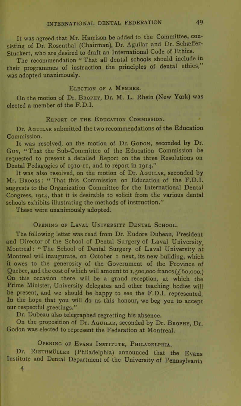 It was agreed that Mr. Harrison be added to the Committee, con- sisting of Dr. Rosenthal (Chairman), Dr. Aguilar and Dr. Schaeffer- Stuckert, who are desired to draft an International Code of Ethics. The recommendation “ That all dental schools should include in their programmes of instruction the principles of dental ethics, was adopted unanimously. Election of a Member. On the motion of Dr. Brophy, Dr. M. L. Rhein (New York) was elected a member of the F.D.I. Report of the Education Commission. Dr. Aguilar submitted the two recommendations of the Education Commission. It was resolved, on the motion of Dr. Godon, seconded by Dr. Guy, “That the Sub-Committee of the Education Commission be requested to present a detailed Report on the three Resolutions on Dental Pedagogics of 1910-n, and to report in 1914.” It was also resolved, on the motion of Dr. Aguilar, seconded by Mr. Brooks: “That this Commission on Education of the F.D.I. suggests to the Organization Committee for the International Dental Congress, 1914, that it is desirable to solicit from the various dental schools exhibits illustrating the methods of instruction.” These were unanimously adopted. Opening of Laval University Dental School. The following letter was read from Dr. Eudore Dubeau, President and Director of the School of Dental Surgery of Laval University, Montreal: “The School of Dental Surgery of Laval University at Montreal will inaugurate, on October 1 next, its new building, which it owes to the generosity of the Government of the Province of Quebec, and the cost of which will amount to 1,500,000 francs (£60,000.) On this occasion there will be a grand reception, at which the Prime Minister, University delegates and other teaching bodies will be present, and we should be happy to see the F.D.I. represented. In the hope that you will do us this honour, we beg you to accept our respectful greetings.” Dr. Dubeau also telegraphed regretting his absence. On the proposition of Dr. Aguilar, seconded by Dr. Brophy, Dr. Godon was elected to represent the Federation at Montreal. Opening of Evans Institute, Philadelphia. Dr. Riethmuller (Philadelphia) announced that the Evans Institute and Dental Department of the University of Pennsylvania 4