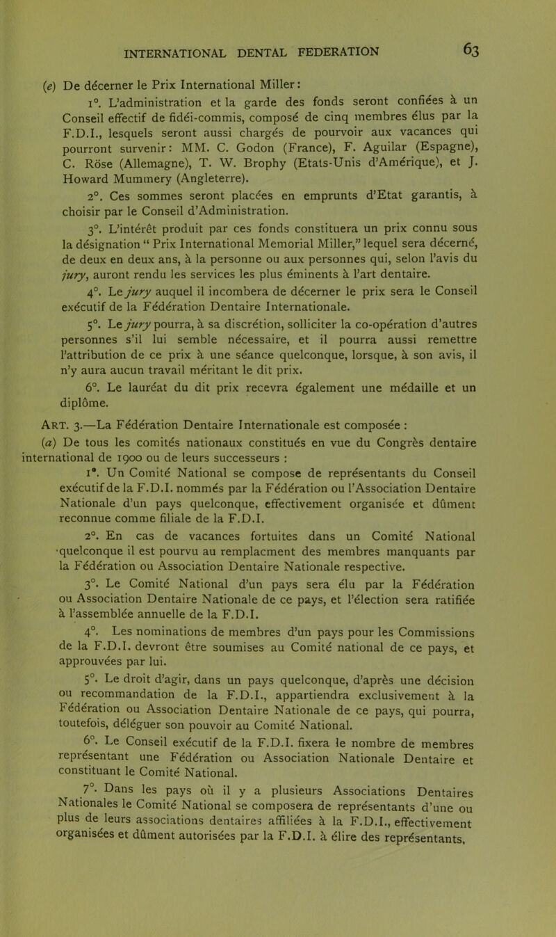 (e) De ddcerner le Prix International Miller: i°. L’administration et la garde des fonds seront confiees k un Conseil efifectif de fidei-commis, compose de cinq membres elus par la F.D.I., lesquels seront aussi charges de pourvoir aux vacances qui pourront survenir: MM. C. Godon (France), F. Aguilar (Espagne), C. Rose (Allemagne), T. W. Brophy (Etats-Unis d’Amerique), et J. Howard Mummery (Angleterre). 2°. Ces sommes seront plac^es en emprunts d’Etat garantis, k choisir par le Conseil d’Administration. 30. L’int^ret produit par ces fonds constituera un prix connu sous la designation*1 Prix International Memorial Miller,”lequel sera decernd, de deux en deux ans, k la personne ou aux personnes qui, selon l’avis du jury, auront rendu les services les plus eminents k l’art dentaire. 40. Le jury auquel il incombera de ddcerner le prix sera le Conseil exdcutif de la Federation Dentaire Internationale. 50. Le jury pourra, k sa discretion, sollicker la co-operation d’autres personnes s’il lui semble necessaire, et il pourra aussi remettre l’attribution de ce prix k une seance quelconque, lorsque, k son avis, il n’y aura aucun travail meritant le dit prix. 6°. Le laureat du dit prix recevra dgalement une medaille et un diplome. Art. 3.—La Federation Dentaire Internationale est composee : (a) De tous les comites nationaux constitues en vue du Congrfes dentaire international de 1900 ou de leurs successeurs : i#. Un Comite National se compose de representants du Conseil executifde la F.D.I. nommes par la Federation ou l’Association Dentaire Nationale d’un pays quelconque, effectivement organisee et dument reconnue comme filiale de la F.D.I. 20. En cas de vacances fortuites dans un Comite National •quelconque il est pourvu au remplacment des membres manquants par la Federation ou Association Dentaire Nationale respective. 30. Le Comite National d’un pays sera eiu par la Federation ou Association Dentaire Nationale de ce pays, et l’eiection sera ratifiee k Passembiee annuelle de la F.D.I. 4°. Les nominations de membres d’un pays pour les Commissions de la F.D.I. devront etre soumises au Comite national de ce pays, et approuvdes par lui. 5°. Le droit d’agir, dans un pays quelconque, d’apr^s une decision ou recommandation de la F.D.I., appartiendra exclusivement k la federation ou Association Dentaire Nationale de ce pays, qui pourra, toutefois, deieguer son pouvoir au Comite National. 6°. Le Conseil executif de la F.D.I. fixera le nombre de membres representant une Federation ou Association Nationale Dentaire et constituant le Comite National. 7°- Dans les pays ou il y a plusieurs Associations Dentaires Nationales le Comite National se composera de representants d’une ou plus de leurs associations dentaires affiliees k la F.D.I., effectivement organisees et dument autorisees par la F.D.I. k elire des representants,