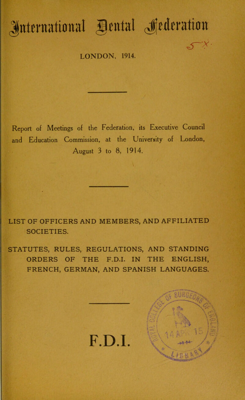 int^rnatwnal g«ntal LONDON, 1914. Report of Meetings of the Federation, its Executive Council and Education Commission, at the University of London, August 3 to 8, 1914. LIST OF OFFICERS AND MEMBERS, AND AFFILIATED SOCIETIES. STATUTES, RULES, REGULATIONS, AND STANDING ORDERS OF THE F.D.I. IN THE ENGLISH, FRENCH, GERMAN, AND SPANISH LANGUAGES.