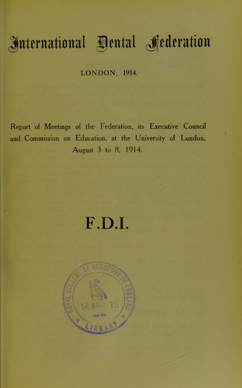 Jnternatiflmil Jental (Jjederatwn LONDON, 1914. Report of Meetings of the Federation, its Executive Council and Commission on Education, at the University of London, August 3 to 8, 1914. F.D.I. r 1 I I i i