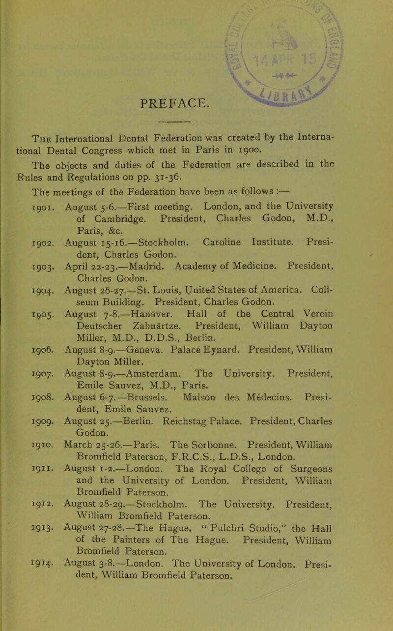 PREFACE. The International Dental Federation was created by the Interna- tional Dental Congress which met in Paris in 1900. The objects and duties of the Federation are described in the Rules and Regulations on pp. 31-36. The meetings of the Federation have been as follows :— I go I. August 5-6.—First meeting. London, and the University of Cambridge. President, Charles Godon, M.D., Paris, &c. igo2. August 15-16.—Stockholm. Caroline Institute. Presi- dent, Charles Godon. 1903. April 22-23.—Madrid. Academy of Medicine. President, Charles Godon. 1904. August 26-27.—St. Louis, United States of America. Coli- seum Building. President, Charles Godon. 1905. August 7-8.—Hanover. Hall of the Central Verein Deutscher Zahnartze. President, William Dayton Miller, M.D., D.D.S., Berlin. 1906. August 8-9.—Geneva. Palace Eynard. President, William Dayton Miller. 1907. August 8-9.—Amsterdam. The University. President, Emile Sauvez, M.D., Paris. 1908. August 6-7.—Brussels. Maison des Medecins. Presi- dent, Emile Sauvez. 1909. August 25.—Berlin. Reichstag Palace. President, Charles Godon. 1910. March 25-26.—Paris. The Sorbonne. President, William Bromfield Paterson, F.R.C.S., L.D.S., London. 1911. August 1-2.—London. The Royal College of Surgeons and the University of London. President, William Bromfield Paterson. 1912. August 28-29.—Stockholm. The University. President, William Bromfield Paterson. 1913. August 27-28.—The Hague. “ Pulchri Studio,” the Hall of the Painters of The Hague. President, William Bromfield Paterson, 1914. August 3-8.—London. The University of London. Presi- dent, William Bromfield Paterson.