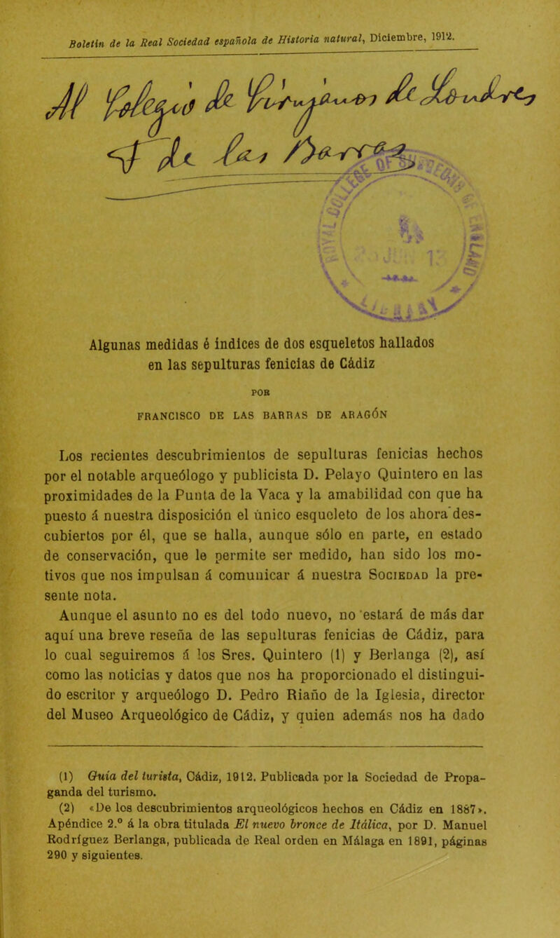 Boletín de la Real Sociedad española de Historia natural, Diciembre, 1912. Jl c Algunas medidas é índices de dos esqueletos hallados en las sepulturas fenicias de Cádiz POE FRANCISCO DE LAS BARRAS DE ARAGÓN Los recientes descubrimientos de sepulturas fenicias hechos por el notable arqueólogo y publicista D. Pelayo Quintero en las proximidades de la Punta de la Yaca y la amabilidad con que ha puesto á nuestra disposición el único esqueleto de los ahora des- cubiertos por él, que se halla, aunque sólo en parte, en estado de conservación, que le permite ser medido, han sido los mo- tivos que nos impulsan á comunicar á nuestra Sociedad la pre- sente nota. Aunque el asunto no es del todo nuevo, no estará de más dar aquí una breve reseña de las sepulturas fenicias de Cádiz, para lo cual seguiremos á los Sres. Quintero (1) y Berlanga (2), así como las noticias y datos que nos ha proporcionado el distingui- do escritor y arqueólogo D. Pedro Riaño de la Iglesia, director del Museo Arqueológico de Cádiz, y quien además nos ha dado (1) Gbuia del turista, Cádiz, 1912. Publicada por la Sociedad de Propa- ganda del turismo. (2) «De los descubrimientos arqueológicos hechos en Cádiz en 1887». Apéndice 2.° á la obra titulada El nuevo bronce de Itálica, por D. Manuel Rodríguez Berlanga, publicada de Real orden en Málaga en 1891, páginas 290 y siguientes.