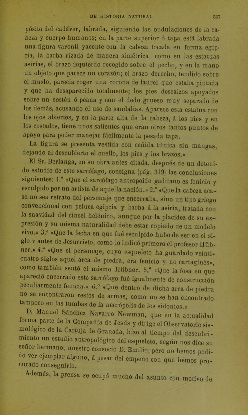 pósito del cadáver, labrada, siguiendo las ondulaciones de la ca- beza y cuerpo humanos; en la parte superior ó tapa está labrada una figura varonil yacente con la cabeza tocada en forma egip- cia, la barba rizada de manera simétrica, como en las estatuas asirías, el brazo izquierdo recogido sobre el pecho, y en la mano un objeto que parece un corazón; el brazo derecho, tendido sobre el muslo, parecía coger una corona de laurel que estaba pintada y que ha desaparecido totalmente; los pies descalzos apoyados sobre un sostén ó peana y con el dedo grueso muy separado de los demás, acusando el uso de sandalias. Aparece esta estatua con los ojos abiertos, y en la parte alta de la cabeza, á los pies y en los costados, tiene unos salientes que eran otros tantos puntos de apoyo para poder manejar fácilmente la pesada tapa. La figura se presenta vestida con ceñida túnica sin mangas, dejando al descubierto el cuello, los pies y los brazos.» El Sr. Berlanga, en su obra antes citada, después de un deteni- do estudio de este sarcófago, consigna (pág. 319) las conclusiones siguientes: l.° «Que el sarcófago antropoide gaditano es fenicio y esculpido por un artista de aquella nación.» 2.° «Que la cabeza aca- so no sea retrato del personaje que encerraba, sino un tipo griego convencional con peluca egipcia y barba á la asiria, tratada con la suavidad del cincel helénico, aunque por la placidez de su ex- presión y su misma naturalidad debe estar copiado de un modelo vivo.» 3.° «Que la fecha en que fué esculpido hubo de ser en el si- glo v antes de Jesucristo, como lo indicó primero el profesor Hüb- ner.» 4.° «Que el personaje, cuyo esqueleto ha guardado veinti- cuatro siglos aquel arca de piedra, era fenicio y no cartaginés», como también sentó el mismo Hiibner. 5.° «Que la fosa en qué apareció encerrado este sarcófago fué igualmente de construcción peculiarmente fenicia.» 6.° «Que dentro de dicha arca de piedra no se encontraron restos de armas, como no se han encontrado tampoco en las tumbas de la necrópolis de los sidonios.» D. Manuel Sánchez Navarro Newman, que en la actualidad forma parte de la Compañía de Jesús y dirige el Observatorio sis- mológico de la Cartuja de Granada, hizo al tiempo del descubri- miento un estudio antropológico del esqueleto, según nos dice su señor hermano, nuestro consocio D. Emilio; pero no hemos podi- o ver ejemplar alguno, á pesar del empeño con que hemos pro- curado conseguirlo. 1 Además, la prensa se ocupó mucho del asunto con motivo de