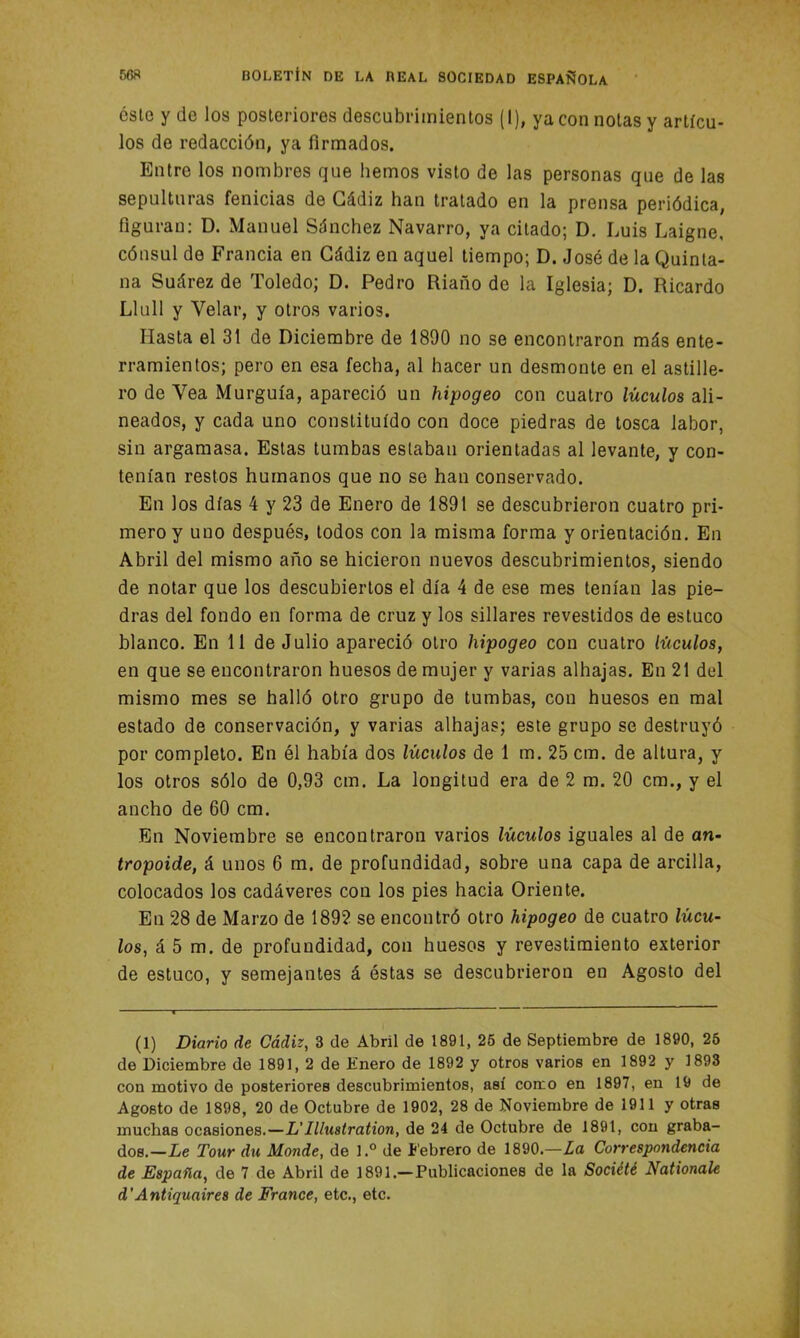 este y de los posteriores descubrimientos (I), ya con notas y artícu- los de redacción, ya firmados. Entre los nombres que hemos visto de las personas que de las sepulturas fenicias de Cádiz han tratado en la prensa periódica, figuran: D. Manuel Sánchez Navarro, ya citado; D. Luis Laigne, cónsul de Francia en Cádiz en aquel tiempo; D. José de la Quinta- na Suárez de Toledo; D. Pedro Riaño de la Iglesia; D. Ricardo Llull y Velar, y otros varios. Hasta el 31 de Diciembre de 1890 no se encontraron más ente- rramientos; pero en esa fecha, al hacer un desmonte en el astille- ro de Vea Murguía, apareció un hipogeo con cuatro lúcidos ali- neados, y cada uno constituido con doce piedras de tosca labor, sin argamasa. Estas tumbas estaban orientadas al levante, y con- tenían restos humanos que no se han conservado. En los días 4 y 23 de Enero de 1891 se descubrieron cuatro pri- mero y uno después, todos con la misma forma y orientación. En Abril del mismo año se hicieron nuevos descubrimientos, siendo de notar que los descubiertos el día 4 de ese mes tenían las pie- dras del fondo en forma de cruz y los sillares revestidos de estuco blanco. En 11 de Julio apareció otro hipogeo con cuatro lüculos, en que se encontraron huesos de mujer y varias alhajas. En 21 del mismo mes se halló otro grupo de tumbas, con huesos en mal estado de conservación, y varias alhajas; este grupo se destruyó por completo. En él había dos lucidos de 1 m. 25 cm. de altura, y los otros sólo de 0,93 cm. La longitud era de 2 m. 20 cm., y el ancho de 60 cm. En Noviembre se encontraron varios lúculos iguales al de an- tropoide, á unos 6 m. de profundidad, sobre una capa de arcilla, colocados los cadáveres con los pies hacia Oriente. En 28 de Marzo de 1892 se encontró otro hipogeo de cuatro lúcu- los, á 5 m. de profundidad, con huesos y revestimiento exterior de estuco, y semejantes á éstas se descubrieron en Agosto del (1) Diario de Cádiz, 3 de Abril de 1891, 25 de Septiembre de 1890, 25 de Diciembre de 1891, 2 de Enero de 1892 y otros varios en 1892 y 1893 con motivo de posteriores descubrimientos, así como en 1897, en 19 de Agosto de 1898, 20 de Octubre de 1902, 28 de Noviembre de 1911 y otras muchas ocasiones.—L'Illustration, de 24 de Octubre de 1891, con graba- dos.—Le Tour du Monde, de l.° de lebrero de 1890.—La Correspondencia de España, de 7 de Abril de 1891.— Publicaciones de la Société Nationale d’Antiquaires de France, etc., etc.