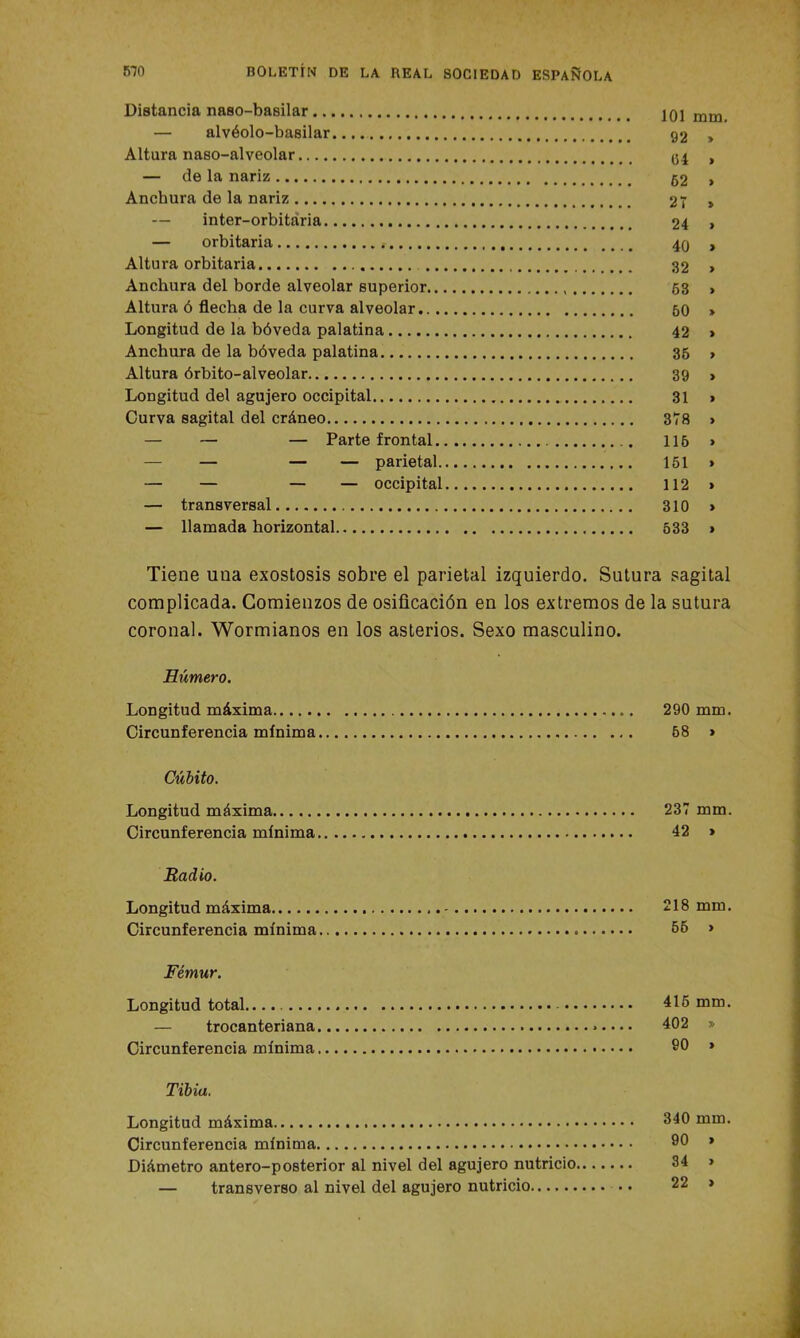 Distancia naso-basilar 101 mm. — alvéolo-basilar 92 » Altara naso-alveolar <54 , — de la nariz 52 > Anchura de la nariz 27 » — inter-orbitaria 24 > — orbitaria 40 , Altura orbitaria 32 > Anchura del borde alveolar superior 53 , Altura ó flecha de la curva alveolar 50 > Longitud de la bóveda palatina 42 > Anchura de la bóveda palatina 36 , Altura órbito-alveolar 39 > Longitud del agujero occipital 31 > Curva sagital del cráneo 378 > — — — Parte frontal 116 » — — — parietal 151 » — — — — occipital 112 » — transversal 310 » — llamada horizontal 533 » Tiene una exostosis sobre el parietal izquierdo. Sutura sagital complicada. Comienzos de osificación en los extremos de la sutura coronal. Wormianos en los asterios. Sexo masculino. Húmero. Longitud máxima 290 mm. Circunferencia mínima 68 » Cubito. Longitud máxima 237 mm. Circunferencia mínima 42 » Radio. Longitud máxima 218 mm. Circunferencia mínima 55 * Fémur. Longitud total.. 415 mm. — trocanteriana 402 » Circunferencia mínima SO » Tibia. Longitud máxima Circunferencia mínima Diámetro antero-posterior al nivel del agujero nutricio, — transverso al nivel del agujero nutricio