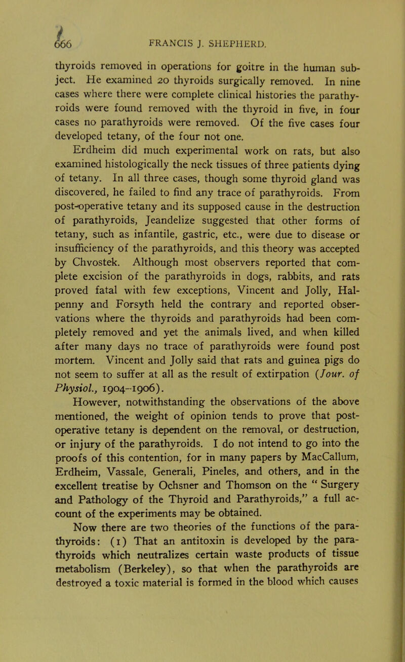 thyroids removed in operations for goitre in the human sub- ject. He examined 20 thyroids surgically removed. In nine cases where there were complete clinical histories the parathy- roids were found removed with the thyroid in five, in four cases no parathyroids were removed. Of the five cases four developed tetany, of the four not one. Erdheim did much experimental work on rats, but also examined histologically the neck tissues of three patients dying of tetany. In all three cases, though some thyroid gland was discovered, he failed to find any trace of parathyroids. From postoperative tetany and its supposed cause in the destruction of parathyroids, Jeandelize suggested that other forms of tetany, such as infantile, gastric, etc., were due to disease or insufficiency of the parathyroids, and this theory was accepted by Chvostek. Although most observers reported that com- plete excision of the parathyroids in dogs, rabbits, and rats proved fatal with few exceptions, Vincent and Jolly, Hal- penny and Forsyth held the contrary and reported obser- vations where the thyroids and parathyroids had been com- pletely removed and yet the animals lived, and when killed after many days no trace of parathyroids were found post mortem. Vincent and Jolly said that rats and guinea pigs do not seem to suffer at all as the result of extirpation (Jour, of Physiol., 1904-1906 ). However, notwithstanding the observations of the above mentioned, the weight of opinion tends to prove that post- operative tetany is dependent on the removal, or destruction, or injury of the parathyroids. I do not intend to go into the proofs of this contention, for in many papers by MacCallum, Erdheim, Vassale, Generali, Pineles, and others, and in the excellent treatise by Ochsner and Thomson on the “ Surgery and Pathology of the Thyroid and Parathyroids,” a full ac- count of the experiments may be obtained. Now there are two theories of the functions of the para- thyroids: (1) That an antitoxin is developed by the para- thyroids which neutralizes certain waste products of tissue metabolism (Berkeley), so that when the parathyroids are destroyed a toxic material is formed in the blood which causes