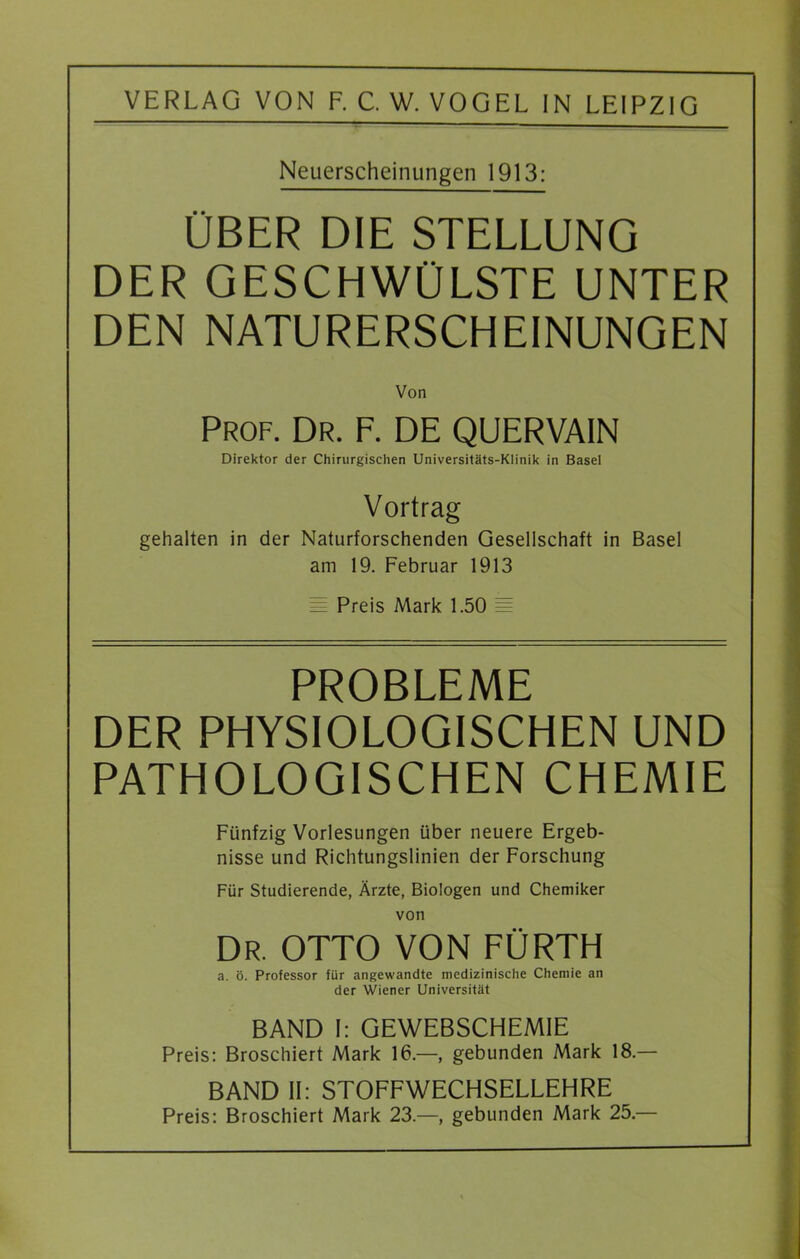 VERLAG VON F. C. W. VOGEL IN LEIPZIG Neuerscheinungen 1913: ÜBER DIE STELLUNG DER GESCHWÜLSTE UNTER DEN NATURERSCHEINUNGEN Von Prof. Dr. F. DE QUERVAIN Direktor der Chirurgischen Universitäts-Klinik in Basel Vortrag gehalten in der Naturforschenden Gesellschaft in Basel am 19. Februar 1913 i= Preis Mark 1.50 = PROBLEME DER PHYSIOLOGISCHEN UND PATHOLOGISCHEN CHEMIE Fünfzig Vorlesungen über neuere Ergeb- nisse und Richtungslinien der Forschung Für Studierende, Ärzte, Biologen und Chemiker von DR. OTTO VON FÜRTH a. ö. Professor für angewandte medizinische Chemie an der Wiener Universität BAND I: GEWEBSCHEM1E Preis: Broschiert Mark 16.—, gebunden Mark 18.— BAND II: STOFFWECHSELLEHRE Preis: Broschiert Mark 23.—, gebunden Mark 25.—