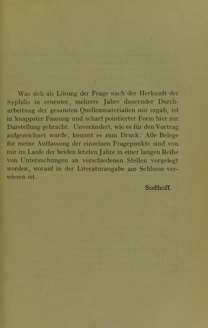 Was sich als Lösung der Frage nach der Herkunft der Syphilis in erneuter, mehrere Jahre dauernder Durch- arbeitung der gesamten Quellenmaterialien mir ergab, ist in knappster Fassung und scharf pointierter Form hier zur Darstellung gebracht. Unverändert, wie es für den Vortrag aufgezeichnet wurde, kommt es zum Druck. Alle Belege für meine Auffassung der einzelnen Fragepunkte sind von mir im Laufe der beiden letzten Jahre in einer langen Reihe von Untersuchungen an verschiedenen Stellen vorgelegt worden, worauf in der Literaturangabe am Schlüsse ver- wiesen ist. Sud hoff.