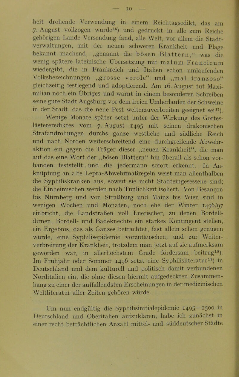 IO heit drohende Verwendung in einem Reichtagsedikt, das am 7. August vollzogen wurde16) und gedruckt in alle zum Reiche gehörigen Lande Versendung fand, alle Welt, vor allem die Stadt- verwaltungen, mit der neuen schweren Krankheit und Plage bekannt machend, „genannt die bösen Blattern/' was die wenig spätere lateinische Übersetzung mit mal um Francicum wiedergibt, die in Frankreich und Italien schon umlaufenden Volksbezeichnungen „grosse veröle“ und „mal franzoso“ gleichzeitig festlegend und adoptierend. Am 16. August tut Maxi- milian noch ein Übriges und warnt in einem besonderen Schreiben seine gute Stadt Augsburg vor dem freien Umherlaufen der Schweine in der Stadt, das die neue Pest weiterzuverbreiten geeignet sei17). Wenige Monate später setzt unter der Wirkung des Gottes- lästererediktes vom 7. August 1495 mit seinen drakonischen Strafandrohungen durchs ganze westliche und südliche Reich und nach Norden weiterschreitend eine durchgreifende Abwehr- aktion ein gegen die Träger dieser „neuen Krankheit“, die man auf das eine Wort der „bösen Blattern“ hin überall als schon vor- handen feststellt . und die jedermann sofort erkennt. In An- knüpfung an alte Lepra-Abwehrmaßregeln weist man allenthalben die Syphiliskranken aus, soweit sie nicht Stadteingesessene sind; die Einheimischen werden nach Tunlichkeit isoliert. Von Besancon bis Nürnberg und von Straßburg und Mainz bis Wien sind in wenigen Wochen und Monaten, noch ehe der Munter 1496/97 einbricht, die Landstraßen voll Luetischer, zu denen Bordell- dirnen, Bordell- und Badeknechte ein starkes Kontingent stellen, ein Ergebnis, das als Ganzes betrachtet, fast allein schon genügen würde, eine Syphilisepidemie vorzutäuschen, und zur Weiter- verbreitung der Krankheit, trotzdem man jetzt auf sie aufmerksam geworden war, in allerhöchstem Grade fördersam beitrug18). Im Frühjahr oder Sommer 1496 setzt eine Syphilisliteratur19) in Deutschland und dem kulturell und politisch damit verbundenen Norditalien ein, die ohne diesen hiermit aufgedeckten Zusammen- hang zu einer der auffallendsten Erscheinungen in der medizinischen Weltliteratur aller Zeiten gehören würde. Um nun endgültig die Syphilisinitialepidemie 1495—1500 111 Deutschland und Oberitalien aufzuklären, habe ich zunächst in einer recht beträchtlichen Anzahl mittel- und süddeutscher Städte