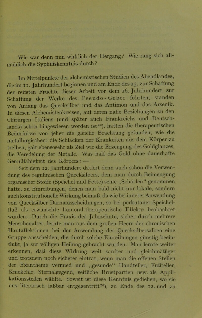 Wie war denn nun wirklich der Hergang ? Wie rang sich all- mählich die Syphiliskenntnis durch ? Im Mittelpunkte der alchemistischen Studien des Abendlandes, die im n. Jahrhundert beginnen und am Ende des 13. zur Schaffung der reifsten Früchte dieser Arbeit vor dem 16. Jahrhundert, zur Schaffung der Werke des Pseudo-Geber führten, standen von Anfang das Quecksilber und das Antimon und das Arsenik. In diesen Alchemistenkreisen, auf deren nahe Beziehungen zu den Chirurgen Italiens (und später auch Frankreichs und Deutsch- lands) schon hingewiesen worden ist20), hatten die therapeutischen Bedürfnisse von jeher die gleiche Beachtung gefunden, wie die metallurgischen: die Schlacken der Krankeiten aus dem Körper zu treiben, galt ebensosehr als Ziel wie die Erzeugung des Goldglanzes, die Veredelung der Metalle. Was half das Gold ohne dauerhafte Genußfähigkeit des Körpers ? — Seit dem 12. Jahrhundert datiert denn auch schon die Verwen- dung des regulinischen Quecksilbers, dem man durch Beimengung organischer Stoffe (Speichel und Fette) seine „Schärfen“ genommen hatte, zu Einreibungen, denen man bald nicht nur lokale, sondern auch konstitutionelle Wirkung beimaß, da wie bei innerer Anwendung von Quecksilber Darmausscheidungen, so bei perkutaner Speichel- fluß als erwünschte humoral-therapeutische Effekte beobachtet wurden. Durch die Praxis der Jahrzehnte, sicher durch mehrere Menschenalter, lernte man aus dem großen Heere der chronischen Hautaffektionen bei der Anwendung der Quecksilbersalben eine Gruppe ausscheiden, die durch solche Einreibungen günstig beein- flußt, ja zur völligen Heilung gebracht wurden. Man lernte weiter erkennen, daß diese Wirkung weit sanfter und gleichmäßiger und trotzdem noch sicherer eintrat, wenn man die offenen Stellen der Exantheme vermied und „gesunde“ Handteller, Fußteller, Kniekehle, Stemalgegend, seitliche Brustpartien usw. als Appli- kationsstellen wählte. Soweit ist diese Kenntnis gediehen, wo sie uns literarisch faßbar entgegentritt20), zu Ende des 12. und zu