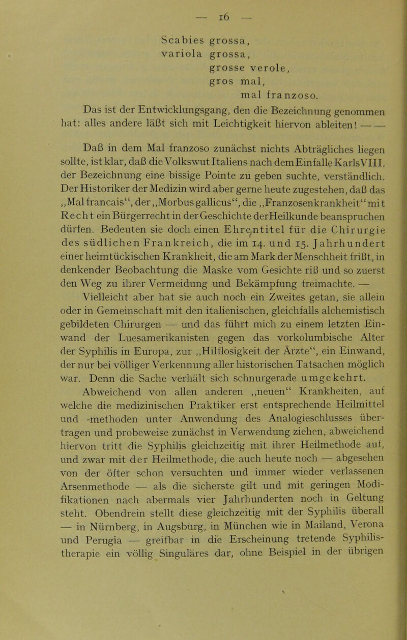 Scabies grossa, variola grossa, grosse veröle, gros mal, mal franzoso. Das ist der Entwicklungsgang, den die Bezeichnung genommen hat: alles andere läßt sich mit Leichtigkeit hiervon ableiten! Daß in dem Mal franzoso zunächst nichts Abträgliches liegen sollte, ist klar, daß die Volkswut Italiens nach dem Einfalle Karls VIII. der Bezeichnung eine bissige Pointe zu geben suchte, verständlich. Der Historiker der Medizin wird aber gerne heute zugestehen, daß das ,,Mal francais“, der „Morbus gallicus“, die „Franzosenkrankheit“ mi t Recht ein Bürgerrecht in der Geschichte derHeilkunde beanspruchen dürfen. Bedeuten sie doch einen Ehrentitel für die Chirurgie des südlichen Frankreich, die im 14. und 15. Jahrhundert einer heimtückischen Krankheit, die am Mark der Menschheit frißt, in denkender Beobachtung die Maske vom Gesichte riß und so zuerst den Weg zu ihrer Vermeidung und Bekämpfung freimachte. — Vielleicht aber hat sie auch noch ein Zweites getan, sie allein oder in Gemeinschaft mit den italienischen, gleichfalls alchemistisch gebildeten Chirurgen — und das führt mich zu einem letzten Ein- wand der Luesamerikanisten gegen das vorkolumbische Alter der Syphilis in Europa, zur „Hilflosigkeit der Ärzte“, ein Einwand, der nur bei völliger Verkennung aller historischen Tatsachen möglich war. Denn die Sache verhält sich schnurgerade umgekehrt. Abweichend von allen anderen „neuen“ Krankheiten, auf welche die medizinischen Praktiker erst entsprechende Heilmittel und -methoden unter Anwendung des Analogieschlusses über- tragen und probeweise zunächst in Verwendung ziehen, abweichend hiervon tritt die Syphilis gleichzeitig mit ihrer Heilmethode auf, und zwar mit der Heilmethode, die auch heute noch — abgesehen von der öfter schon versuchten und immer wieder verlassenen Arsenmethode — als die sicherste gilt und mit geringen Modi- fikationen nach abermals vier Jahrhunderten noch in Geltung steht. Obendrein stellt diese gleichzeitig mit der Syphilis überall — in Nürnberg, in Augsburg, in München wie in Mailand, \ erona und Perugia — greifbar in die Erscheinung tretende Syphilis- therapie ein völlig Singuläres dar, ohne Beispiel in der übrigen V