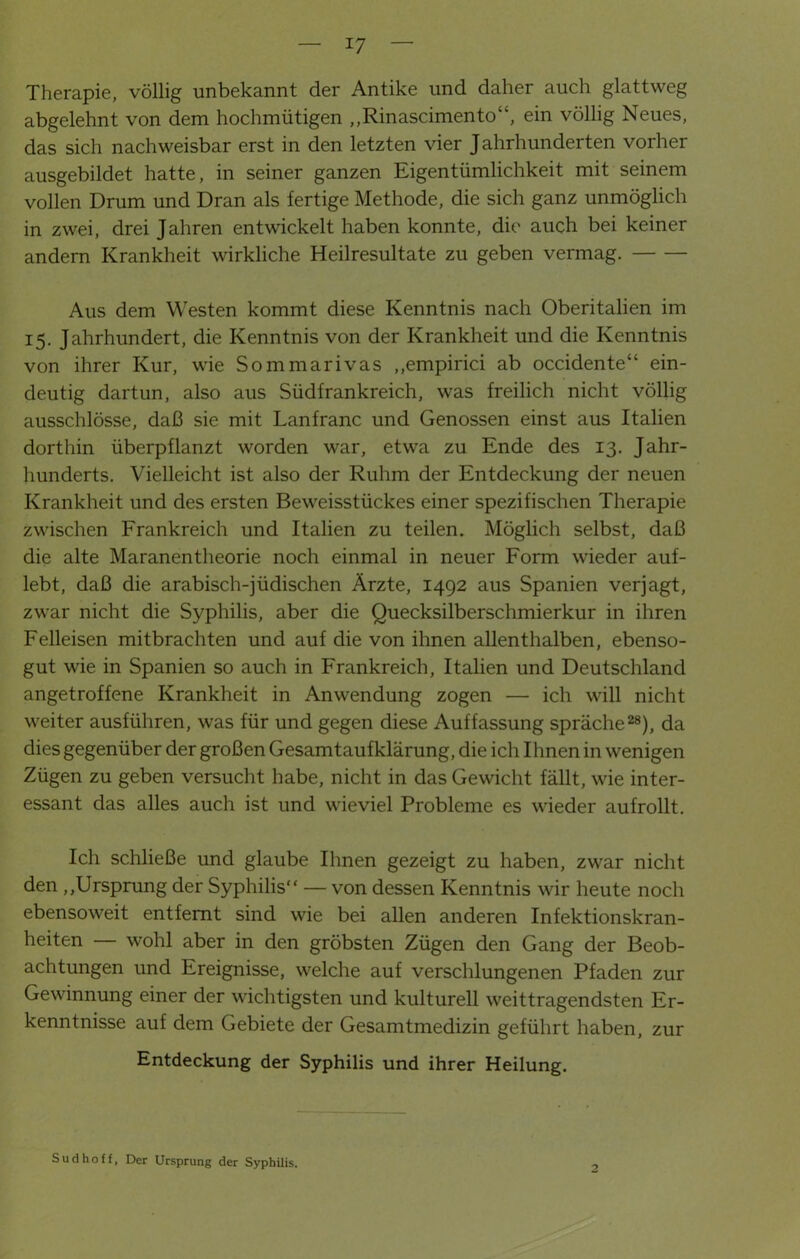 Therapie, völlig unbekannt der Antike und daher auch glattweg abgelehnt von dem hochmütigen „Rinascimento“, ein völlig Neues, das sich nachweisbar erst in den letzten vier Jahrhunderten vorher ausgebildet hatte, in seiner ganzen Eigentümlichkeit mit seinem vollen Drum und Dran als fertige Methode, die sich ganz unmöglich in zwei, drei Jahren entwickelt haben konnte, die auch bei keiner andern Krankheit wirkliche Heilresultate zu geben vermag. Aus dem Westen kommt diese Kenntnis nach Oberitalien im 15. Jahrhundert, die Kenntnis von der Krankheit und die Kenntnis von ihrer Kur, wie Sommarivas ,,empirici ab occidente“ ein- deutig dartun, also aus Südfrankreich, was freilich nicht völlig ausschlösse, daß sie mit Lanfranc und Genossen einst aus Italien dorthin überpflanzt worden war, etwa zu Ende des 13. Jahr- hunderts. Vielleicht ist also der Ruhm der Entdeckung der neuen Krankheit und des ersten Beweisstückes einer spezifischen Therapie zwischen Frankreich und Italien zu teilen. Möglich selbst, daß die alte Maranentheorie noch einmal in neuer Form wieder auf- lebt, daß die arabisch-jüdischen Ärzte, 1492 aus Spanien verjagt, zwar nicht die Syphilis, aber die Quecksilberschmierkur in ihren Felleisen mitbrachten und auf die von ihnen allenthalben, ebenso- gut wie in Spanien so auch in Frankreich, Italien und Deutschland angetroffene Krankheit in Anwendung zogen — ich will nicht weiter ausführen, was für und gegen diese Auffassung spräche28), da dies gegenüber der großen Gesamtaufklärung, die ich Ihnen in wenigen Zügen zu geben versucht habe, nicht in das Gewicht fällt, wie inter- essant das alles auch ist und wieviel Probleme es wieder aufrollt. Ich schließe und glaube Ihnen gezeigt zu haben, zwar nicht den „Ursprung der Syphilis” — von dessen Kenntnis wir heute noch ebensoweit entfernt sind wie bei allen anderen Infektionskran- heiten wohl aber in den gröbsten Zügen den Gang der Beob- achtungen und Ereignisse, welche auf verschlungenen Pfaden zur Gewinnung einer der wichtigsten und kulturell weittragendsten Er- kenntnisse auf dem Gebiete der Gesamtmedizin geführt haben, zur Entdeckung der Syphilis und ihrer Heilung. Sud hoff, Der Ursprung der Syphilis.