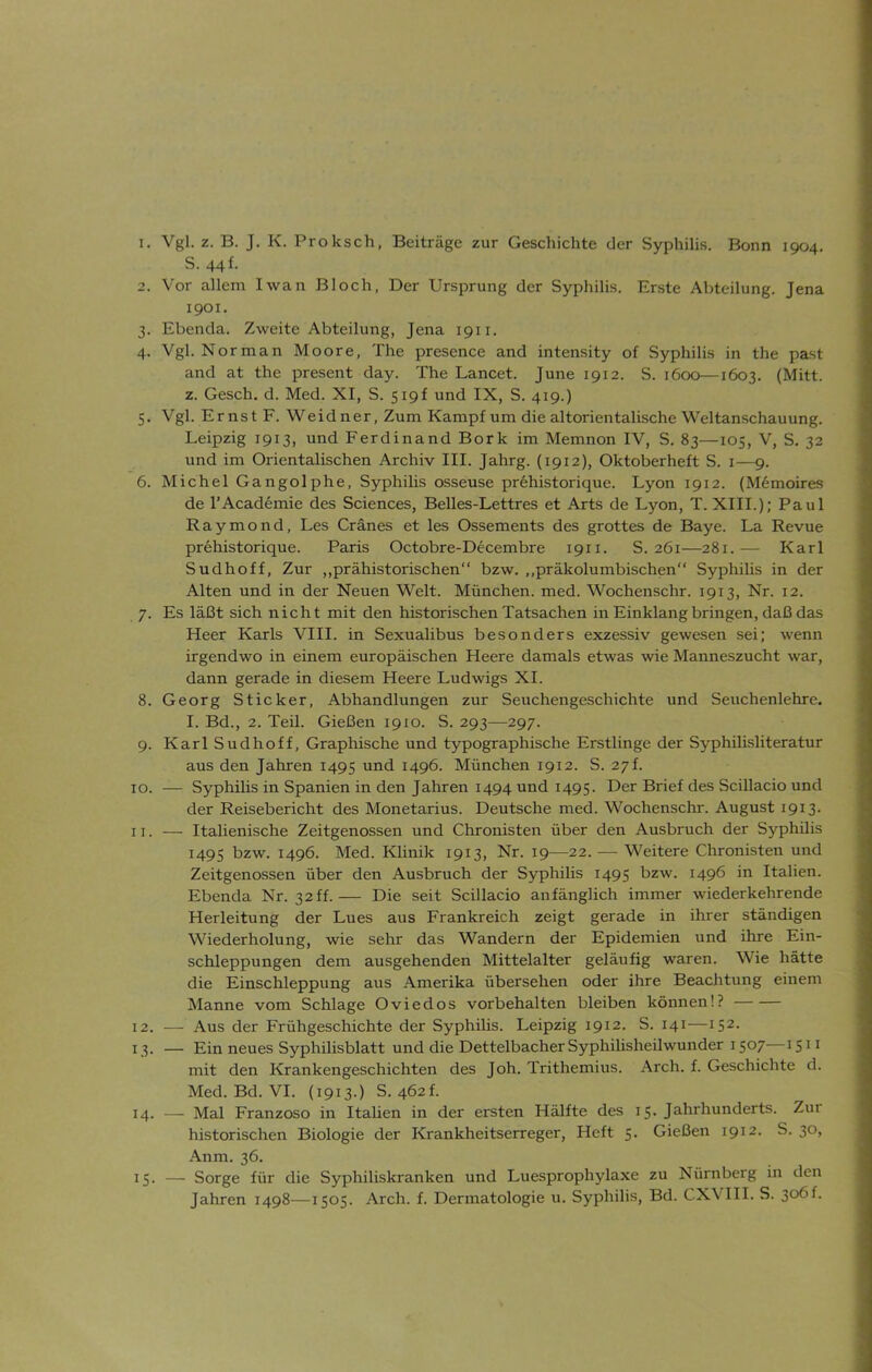 S. 441 2. Vor allem Iwan Bloch. Der Ursprung der Syphilis. Erste Abteilung. Jena 1901. 3. Ebenda. Zweite Abteilung, Jena 1911. 4. Vgl. Norman Moore, The presence and intensity of Syphilis in the past and at the present day. The Lancet. June 1912. S. 1600—1603. (Mitt. z. Gesch. d. Med. XI, S. 519! und IX, S. 419.) 5. Vgl. Ernst F. Weidner, Zum Kampf um die altorientalische Weltanschauung. Leipzig 1913, und Ferdinand Bork im Memnon IV, S. 83—105, V, S. 32 und im Orientalischen Archiv III. Jahrg. (1912), Oktoberheft S. 1—9. 6. Michel Gangolphe, Syphilis osseuse prehistorique. Lyon 1912. (Memoires de l’Academie des Sciences, Belles-Lettres et Arts de Lyon, T. XIII.); Paul Raymond, Les Cränes et les Ossements des grottes de Baye. La Revue prehistorique. Paris Octobre-Decembre 1911. S. 261—281.— Karl Sudhoff, Zur „prähistorischen“ bzw. „präkolumbischen“ Syphilis in der Alten und in der Neuen Welt. München, med. Wochenschr. 1913, Nr. 12. 7. Es läßt sich nicht mit den historischen Tatsachen in Einklang bringen, daß das Heer Karls VIII. in Sexualibus besonders exzessiv gewesen sei; wenn irgendwo in einem europäischen Heere damals etwas wie Manneszucht war, dann gerade in diesem Heere Ludwigs XI. 8. Georg Sticker, Abhandlungen zur Seuchengeschichte und Seuchenlehre. I. Bd., 2. Teil. Gießen 1910. S. 293—297. 9. Karl Sudhoff, Graphische und typographische Erstlinge der Syphilisliteratur aus den Jahren 1495 und 1496. München 1912. S. 27L 10. — Syphilis in Spanien in den Jahren 1494 und 1495. Der Brief des Scillacio und der Reisebericht des Monetarius. Deutsche med. Wochenschr. August 1913. 11. — Italienische Zeitgenossen und Chronisten über den Ausbruch der Syphilis 1495 bzw. 1496. Med. Klinik 1913, Nr. 19—22. — Weitere Chronisten und Zeitgenossen über den Ausbruch der Syphilis 1495 bzw. 1496 in Italien. Ebenda Nr. 32 ff.— Die seit Scillacio anfänglich immer wiederkehrende Herleitung der Lues aus Frankreich zeigt gerade in ihrer ständigen Wiederholung, wie sehr das Wandern der Epidemien und ihre Ein- schleppungen dem ausgehenden Mittelalter geläufig waren. Wie hätte die Einschleppung aus Amerika übersehen oder ihre Beachtung einem Manne vom Schlage Oviedos Vorbehalten bleiben können!? 12. — Aus der Frühgeschichte der Syphilis. Leipzig 1912. S. 141—152. 13. — Ein neues Syphilisblatt und die DettelbacherSyphilisheilwunder 1507—*511 mit den Krankengeschichten des Joh. Trithemius. Arch. f. Geschichte d. Med. Bd. VI. (1913.) S. 462C 14. — Mal Franzoso in Italien in der ersten Hälfte des 15. Jahrhunderts. Zur historischen Biologie der Krankheitserreger, Heft 5. Gießen 1912. S. 30, Anm. 36. 15. — Sorge für die Syphiliskranken und Luesprophylaxe zu Nürnberg in den Jahren 1498—1505. Arch. f. Dermatologie u. Syphilis, Bd. CX\ III. S. 3°bf-