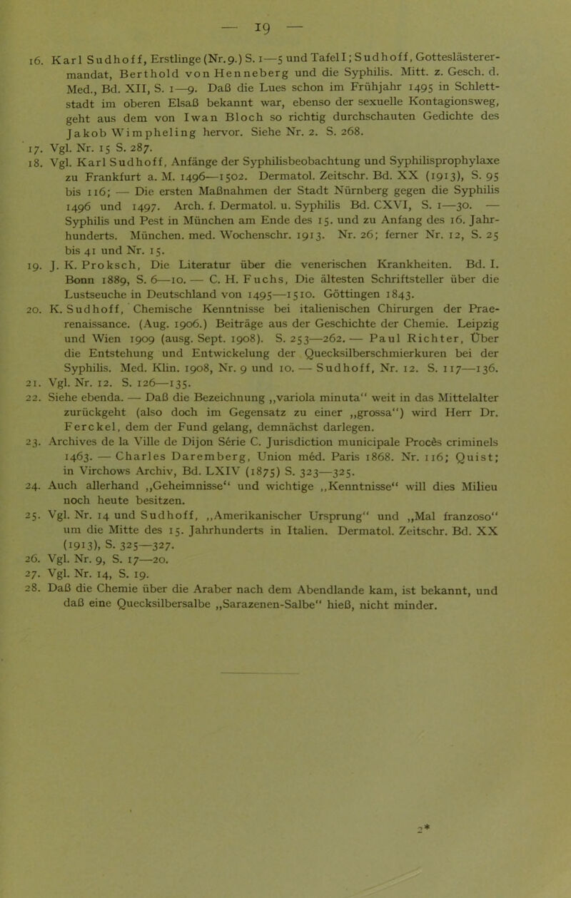 i6. KarlS udhoff, Erstlinge (Nr. 9.) S. X— 5 und Tafel I; S u d h o f f, Gotteslästerer- mandat, Berthold von Henneberg und die Syphilis. Mitt. z. Gesch. d. Med., Bd. XII, S. 1—9. Daß die Lues schon im Frühjahr 1495 in Schlett- stadt im oberen Elsaß bekannt war, ebenso der sexuelle Kontagionsweg, geht aus dem von Iwan Bloch so richtig durchschauten Gedichte des Jakob Wimpheling hervor. Siehe Nr. 2. S. 268. ' 17. Vgl. Nr. 15 S. 287. 18. Vgl. Karl Sudhoff, Anfänge der Syphilisbeobachtung und Syphilisprophylaxe zu Frankfurt a. M. 1496—1502. Dermatol. Zeitschr. Bd. XX (1913)1 s- 95 bis 116; — Die ersten Maßnahmen der Stadt Nürnberg gegen die Syphilis 1496 und 1497. Arch. f. Dermatol, u. Syphilis Bd. CXVI, S. 1—30. — Syphilis und Pest in München am Ende des 15. und zu Anfang des 16. Jahr- hunderts. München, med. Wochenschr. 1913. Nr. 26; ferner Nr. 12, S. 25 bis 41 und Nr. 15. 19. J. K. Proksch, Die Literatur über die venerischen Krankheiten. Bd. I. Bonn 1889, S. 6—10. — C. H. Fuchs, Die ältesten Schriftsteller über die Lustseuche in Deutschland von 1495—1510. Göttingen 1843. 20. K. Sud hoff, Chemische Kenntnisse bei itaüenischen Chirurgen der Prae- renaissance. (Aug. 1906.) Beiträge aus der Geschichte der Chemie. Leipzig und Wien 1909 (ausg. Sept. 1908). S. 253—262.— Paul Richter, Über die Entstehung und Entwickelung der Quecksilberschmierkuren bei der Syphilis. Med. Klin. 1908, Nr. 9 und 10. — Sudhoff, Nr. 12. S. 117—136. 21. Vgl. Nr. 12. S. 126—135. 22. Siehe ebenda. — Daß die Bezeichnung „variola minuta weit in das Mittelalter zurückgeht (also doch im Gegensatz zu einer ,,grossa“) wird Herr Dr. F er ekel, dem der Fund gelang, demnächst darlegen. 23. Archives de la Ville de Dijon Serie C. Jurisdiction municipale Proces criminels 1463. — Charles Daremberg, Union med. Paris 1868. Nr. 116; Quist; in Virchows Archiv, Bd. LXIV (1873) S. 323—325. 24. Auch allerhand ,,Geheimnisse“ und wichtige „Kenntnisse“ will dies Milieu noch heute besitzen. 25. Vgl. Nr. 14 und Sudhoff, „Amerikanischer Ursprung“ und ,,Mal franzoso“ um die Mitte des 15. Jahrhunderts in Italien. Dermatol. Zeitschr. Bd. XX (1913), s. 325—327- 26. Vgl. Nr. 9, S. 17—20. 27. Vgl. Nr. 14, S. 19. 28. Daß die Chemie über die Araber nach dem Abendlande kam, ist bekannt, und daß eine Quecksilbersalbe „Sarazenen-Salbe“ hieß, nicht minder.