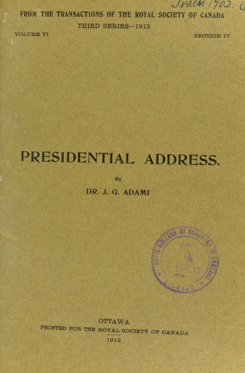 j/tmu /yoa. c FROM THE TRANSACTIONS OF THE ROYAL SOCIETY OF CANADA THIRD SERIES—1912 VOLUME VI SECTION IV PRESIDENTIAL ADDRESS. By DR. J. Q. ADAMI OTTAWA PRINTED FOR THE ROYAL, SOCIETY OF CANADA 1912