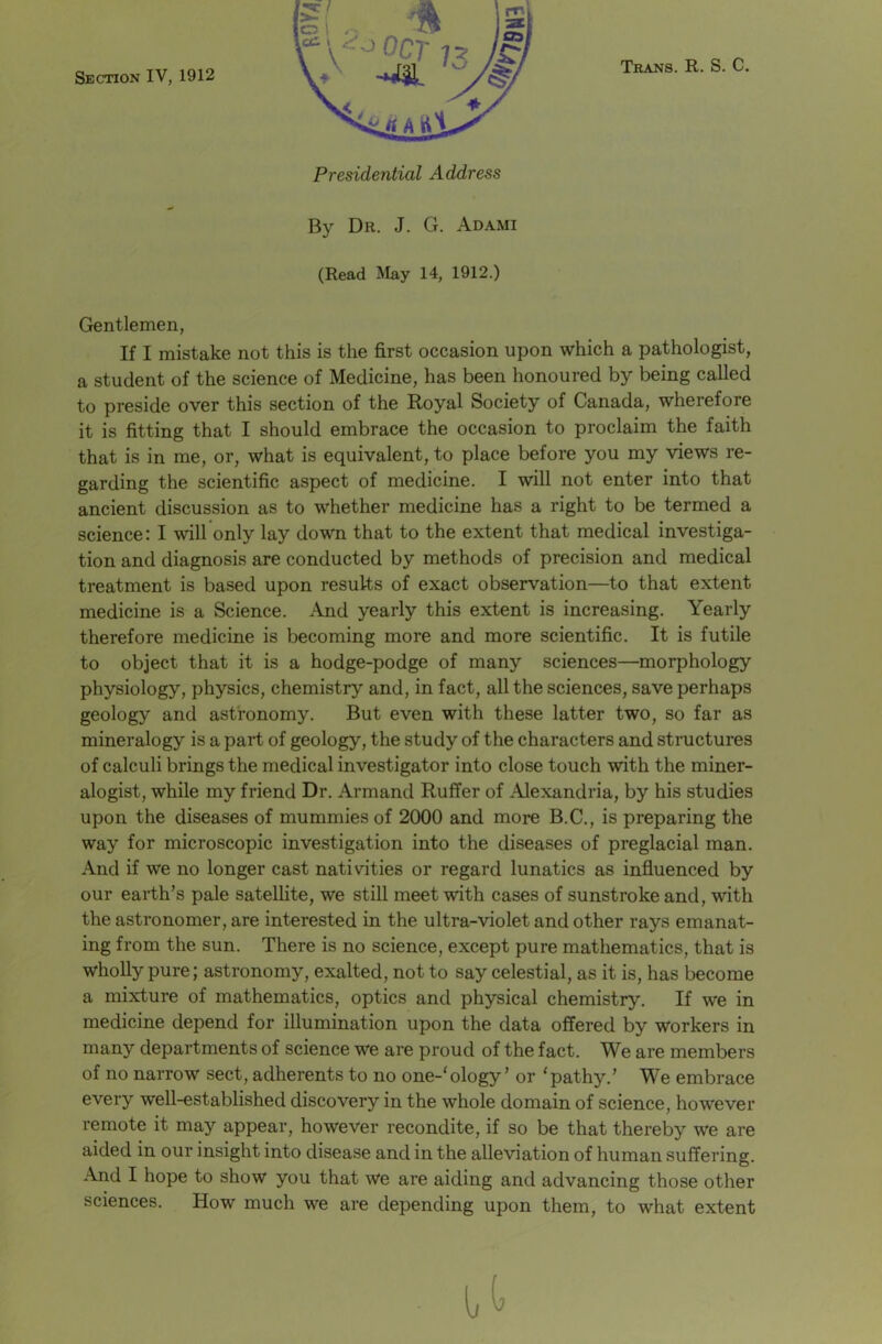 Section IV, 1912 Trans. R. S. C. Presidential Address By Dr. J. G. Adami (Read May 14, 1912.) Gentlemen, If I mistake not this is the first occasion upon which a pathologist, a student of the science of Medicine, has been honoured by being called to preside over this section of the Royal Society of Canada, wherefore it is fitting that I should embrace the occasion to proclaim the faith that is in me, or, what is equivalent, to place before you my views re- garding the scientific aspect of medicine. I will not enter into that ancient discussion as to whether medicine has a right to be termed a science: I will only lay down that to the extent that medical investiga- tion and diagnosis are conducted by methods of precision and medical treatment is based upon results of exact observation—to that extent medicine is a Science. And yearly this extent is increasing. Yearly therefore medicine is becoming more and more scientific. It is futile to object that it is a hodge-podge of many sciences—morphology physiology, physics, chemistry and, in fact, all the sciences, save perhaps geology and astronomy. But even with these latter two, so far as mineralogy is a part of geology, the study of the characters and structures of calculi brings the medical investigator into close touch with the miner- alogist, while my friend Dr. Armand Ruffer of Alexandria, by his studies upon the diseases of mummies of 2000 and more B.C., is preparing the way for microscopic investigation into the diseases of preglacial man. And if we no longer cast nativities or regard lunatics as influenced by our earth’s pale satellite, we still meet with cases of sunstroke and, with the astronomer, are interested in the ultra-violet and other rays emanat- ing from the sun. There is no science, except pure mathematics, that is wholly pure; astronomy, exalted, not to say celestial, as it is, has become a mixture of mathematics, optics and physical chemistry. If we in medicine depend for illumination upon the data offered by workers in many departments of science we are proud of the fact. We are members of no narrow sect, adherents to no one-'ology ’ or ‘pathy.’ We embrace every well-established discovery in the whole domain of science, however remote it may appear, however recondite, if so be that thereby we are aided in our insight into disease and in the alleviation of human suffering. And I hope to show you that we are aiding and advancing those other sciences. How much we are depending upon them, to what extent