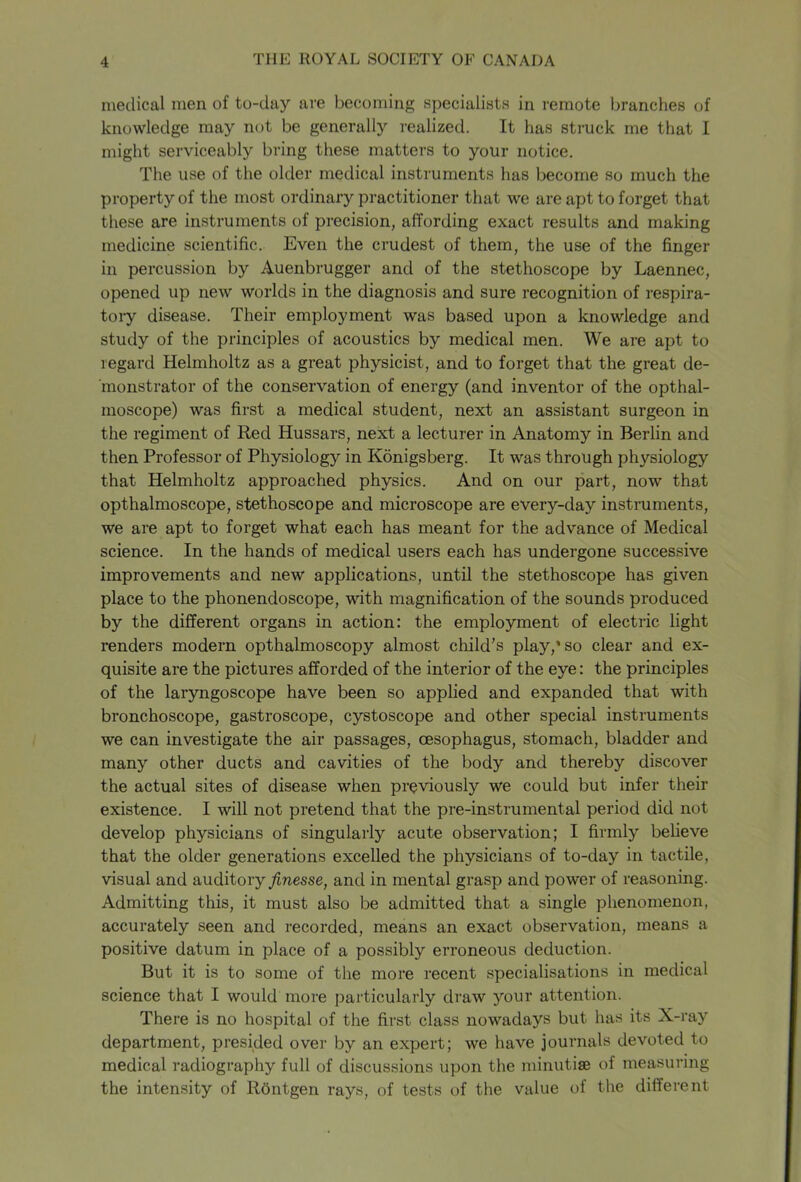 medical men of to-day are becoming specialists in remote branches of knowledge may not be generally realized. It has struck me that I might serviceably bring these matters to your notice. The use of the older medical instruments has become so much the property of the most ordinary practitioner that we are apt to forget that these are instruments of precision, affording exact results and making medicine scientific. Even the crudest of them, the use of the finger in percussion by Auenbrugger and of the stethoscope by Laennec, opened up new worlds in the diagnosis and sure recognition of respira- tory disease. Their employment was based upon a knowledge and study of the principles of acoustics by medical men. We are apt to regard Helmholtz as a great physicist, and to forget that the great de- monstrator of the conservation of energy (and inventor of the opthal- inoscope) was first a medical student, next an assistant surgeon in the regiment of Red Hussars, next a lecturer in Anatomy in Berlin and then Professor of Physiology in Konigsberg. It was through physiology that Helmholtz approached physics. And on our part, now that opthalmoscope, stethoscope and microscope are every-day instruments, we are apt to forget what each has meant for the advance of Medical science. In the hands of medical users each has undergone successive improvements and new applications, until the stethoscope has given place to the phonendoscope, with magnification of the sounds produced by the different organs in action: the employment of electric light renders modern opthalmoscopy almost child’s play,'so clear and ex- quisite are the pictures afforded of the interior of the eye: the principles of the laryngoscope have been so applied and expanded that with bronchoscope, gastroscope, cystoscope and other special instruments we can investigate the air passages, oesophagus, stomach, bladder and many other ducts and cavities of the body and thereby discover the actual sites of disease when previously we could but infer their existence. I will not pretend that the pre-instrumental period did not develop physicians of singularly acute observation; I firmly believe that the older generations excelled the physicians of to-day in tactile, visual and auditory finesse, and in mental grasp and power of reasoning. Admitting this, it must also be admitted that a single phenomenon, accurately seen and recorded, means an exact observation, means a positive datum in place of a possibly erroneous deduction. But it is to some of the more recent specialisations in medical science that I would more particularly draw your attention. There is no hospital of the first class nowadays but has its X-ray department, presided over by an expert; we have journals devoted to medical radiography full of discussions upon the minutiae of measuring the intensity of Rontgen rays, of tests of the value of the different
