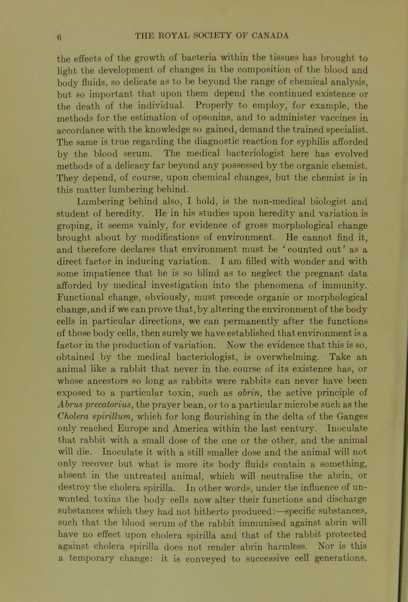 the effects of the growth of bacteria within the tissues has brought to light the development of changes in the composition of the blood and body fluids, so delicate as to be beyond the range of chemical analysis, but so important that upon them depend the continued existence or the death of the individual. Properly to employ, for example, the methods for the estimation of opsonins, and to administer vaccines in accordance with the knowledge so gained, demand the trained specialist. The same is true regarding the diagnostic reaction for syphilis afforded by the blood serum. The medical bacteriologist here has evolved methods of a delicacy far beyond any possessed by the organic chemist. They depend, of course, upon chemical changes, but the chemist is in this matter lumbering behind. Lumbering behind also, I hold, is the non-medical biologist and student of heredity. He in his studies upon heredity and variation is groping, it seems vainly, for evidence of gross morphological change brought about by modifications of environment. He cannot find it, and therefore declares that environment must be 1 counted out ’ as a direct factor in inducing variation. I am filled with wonder and with some impatience that he is so blind as to neglect the pregnant data afforded by medical investigation into the phenomena of immunity. Functional change, obviously, must precede organic or morphological change, and if we can prove that, by altering the environment of the body cells in particular directions, we can permanently after the functions of those body cells, then surely we have established that environment is a factor in the production of variation. Now the evidence that this is so, obtained by the medical bacteriologist, is overwhelming. Take an animal like a rabbit that never in the course of its existence has, or whose ancestors so long as rabbits were rabbits can never have been exposed to a particular toxin, such as abrin, the active principle of Abrus precatorius, the prayer bean, or to a particular microbe such as the Cholera spirillum, which for long flourishing in the delta of the Ganges only reached Europe and America within the last century. Inoculate that rabbit with a small dose of the one or the other, and the animal will die. Inoculate it with a still smaller dose and the animal will not only recover but what is more its body fluids contain a something, absent in the untreated animal, which will neutralise the abrin, or destroy the cholera spirilla. In other words, under the influence of un- wonted toxins the body cells now alter their functions and discharge substances which they had not hitherto produced:—specific substances, such that the blood serum of the rabbit immunised against abrin will have no effect upon cholera spirilla and that of the rabbit protected against cholera spirilla does not render abrin harmless. Nor is this a temporary change: it is conveyed to successive cell generations.