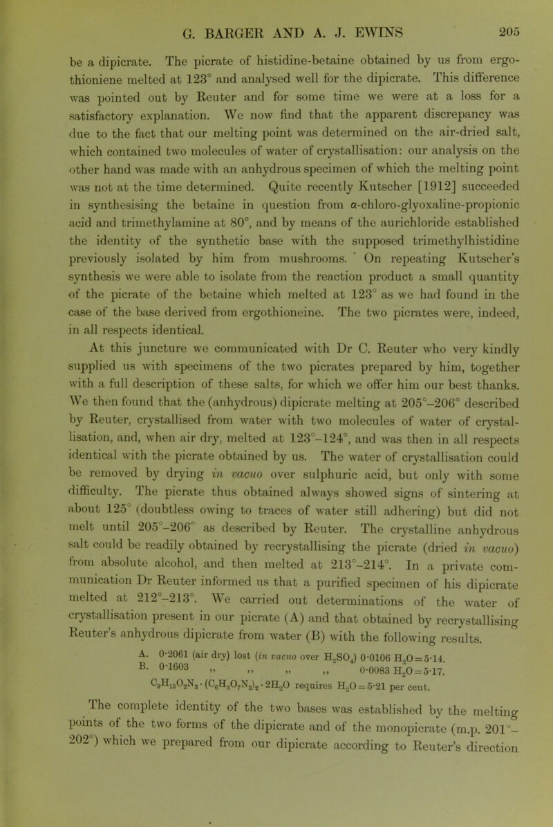 be a dipicrate. The picrate of histidine-betaine obtained by us from ergo- thioniene melted at 123° and analysed well for the dipicrate. This difference was pointed out by Reuter and for some time we were at a loss for a satisfactory explanation. We now find that the apparent discrepancy was due to the fact that our melting point was determined on the air-dried salt, which contained two molecules of water of crystallisation: our analysis on the other hand was made with an anhydrous specimen of which the melting point was not at the time determined. Quite recently Kutscher [1912] succeeded in synthesising the betaine in question from a-chloro-glyoxaline-propionic acid and trimethylamine at 80°, and by means of the aurichloride established the identity of the synthetic base with the supposed trimethyl histidine previously isolated by him from mushrooms. On repeating Kutscher’s synthesis we were able to isolate from the reaction product a small quantity of the picrate of the betaine which melted at 123° as we had found in the case of the base derived from ergothioneine. The two picrates were, indeed, in all respects identical. At this juncture we communicated with Dr C. Reuter who very kindly supplied us with specimens of the two picrates prepared by him, together with a full description of these salts, for which we offer him our best thanks. We then found that the (anhydrous) dipicrate melting at 205°-206° described by Reuter, crystallised from water with two molecules of water of crystal- lisation, and, when air dry, melted at 123°-124°, and was then in all respects identical with the picrate obtained by us. The water of crystallisation could be removed by drying in vacuo over sulphuric acid, but only with some difficulty. The picrate thus obtained always showed signs of sintering at about 125J (doubtless owing to traces of water still adhering) but did not melt until 205 -206° as described by Reuter. The crystalline anhydrous salt could be readily obtained by recrystallising the picrate (dried in vacuo) fioni absolute alcohol, and then melted at 213 —214°. In a private corn- mumcation Dr Reuter informed us that a purified specimen of his dipicrate melted at 212°-213°. We carried out determinations of the water of ciystallisation present in our picrate (A) and that obtained by recrystallising Reutei s anhydrous dipicrate from water (B) with the following results. A. 0-2061 (ail- dry) lost (in vacuo over H2S04) 0-0106 H.,0 = 5-14. B. 0-1603 „ „ „ „ 0-0083 H.“o = 5-17. C9H1502N3-(C6H:t07N3)2.2H,0 requires H20 = 5-21 percent. The complete identity of the two bases was established by the melting points of the two forms of the dipicrate and of the monopicrate (m.p. 201°- 202°) which we prepared from our dipicrate according to Reuter’s direction