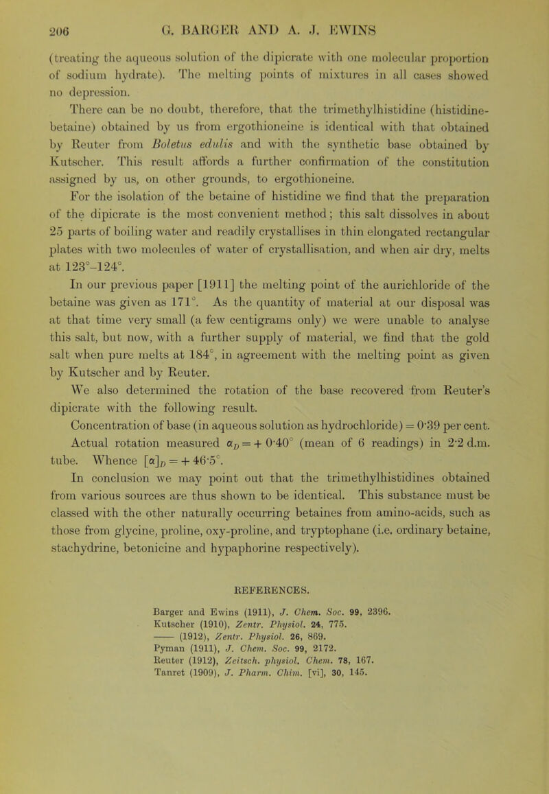 (treating the aqueous solution of the dipicrate with one molecular proportion of sodium hydrate). The melting points of mixtures in all cases showed no depression. There can be no doubt, therefore, that the trimethylhistidine (histidine- betaine) obtained by us from ergothioneine is identical with that obtained by Reuter from Boletus edulis and with the synthetic base obtained by Kutscher. This result affords a further confirmation of the constitution assigned by us, on other grounds, to ergothioneine. For the isolation of the betaine of histidine we find that the preparation of the dipicrate is the most convenient method; this salt dissolves in about 25 parts of boiling water and readily crystallises in thin elongated rectangular plates with two molecules of water of crystallisation, and when air dry, melts at 123°-124°. In our previous paper [1911] the melting point of the aurichloride of the betaine was given as 171°. As the quantity of material at our disposal was at that time very small (a few centigrams only) we were unable to analyse this salt, but now, with a further supply of material, we find that the gold salt when pure melts at 184c, in agreement with the melting point as given by Kutscher and by Reuter. We also determined the rotation of the base recovered from Reuter’s dipicrate with the following result. Concentration of base (in aqueous solution as hydrochloride) = 0‘39 per cent. Actual rotation measured a/) = +0-40° (mean of 6 readings) in 2'2 d.m. tube. Whence [a]c = + 46'5°. In conclusion we may point out that the trimethylhistidines obtained from various sources are thus shown to be identical. This substance must be classed with the other naturally occurring betaines from amino-acids, such as those from glycine, proline, oxy-proline, and tryptophane (i.e. ordinary betaine, stachydrine, betonicine and hypaphorine respectively). REFERENCES. Barger and Ewins (1911), J. Chem. Soc. 99, 2396. Kutscher (1910), Zentr. Physiol. 24, 775. (1912), Zentr. Physiol. 26, 869. Pyman (1911), J. Chem. Soc. 99, 2172. Reuter (1912), Zeitsch. physiol. Chem. 78, 167. Tanret (1909), J. Pharm. Chim. [vi], 30, 145.