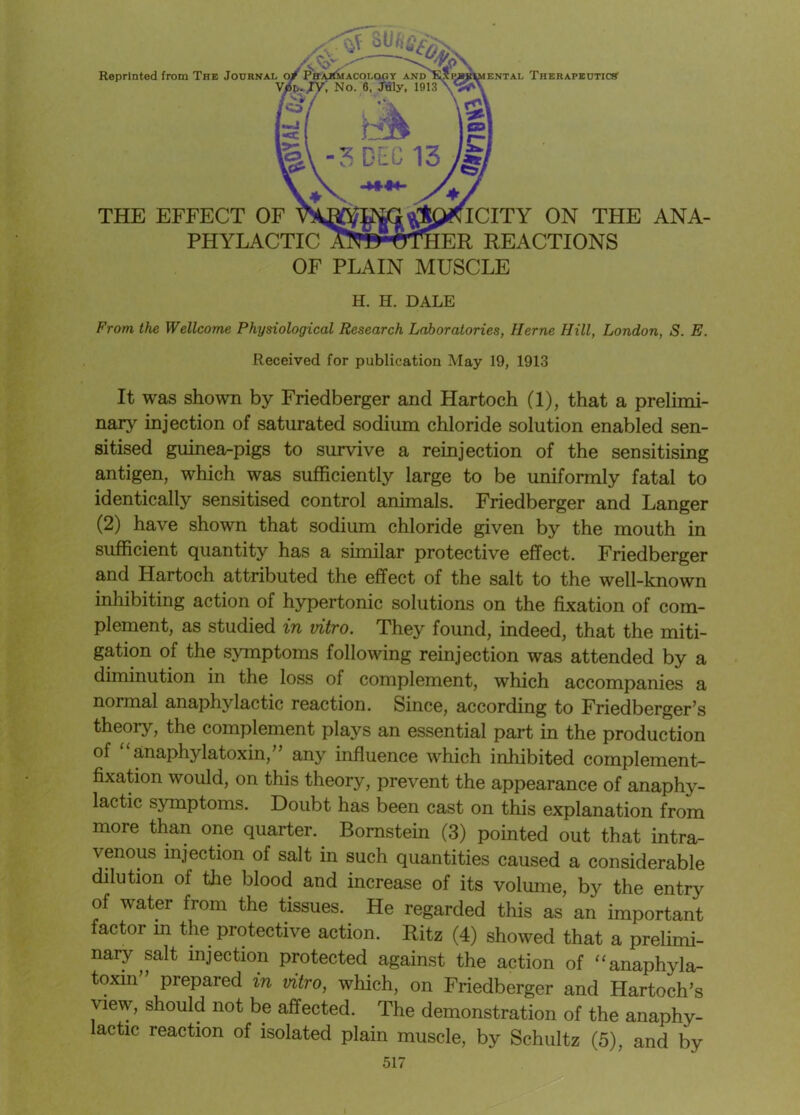 THE EFFECT OF VAM]^0><ICITY ON THE ANA- PHYLACTIC Af^-trlllER REACTIONS OF PLAIN MUSCLE Reprinted from The Journal o V Therapeutics H. H. DALE From the Wellcome Physiological Research Laboratories, Herne Hill, London, S. E. Received for publication May 19, 1913 It was shown by Friedberger and Hartoch (1), that a prelimi- nary injection of saturated sodium chloride solution enabled sen- sitised guinea-pigs to survive a reinjection of the sensitising antigen, which was sufficiently large to be uniformly fatal to identically sensitised control animals. Friedberger and Langer (2) have shown that sodium chloride given by the mouth in sufficient quantity has a similar protective effect. Friedberger and Hartoch attributed the effect of the salt to the well-known inhibiting action of hypertonic solutions on the fixation of com- plement, as studied in vitro. They found, indeed, that the miti- gation of the symptoms following reinjection was attended by a diminution in the loss of complement, which accompanies a normal anaphylactic reaction. Since, according to Friedberger’s theory, the complement plays an essential part in the production of anaphylatoxin, any influence which inhibited complement- fixation would, on this theory, prevent the appearance of anaphy- lactic symptoms. Doubt has been cast on this explanation from more than one quarter.. Bomstein (3) pointed out that intra- venous injection of salt in such quantities caused a considerable dilution of the blood and increase of its volume, by the entry of water from the tissues. He regarded this as an important factor in the protective action. Ritz (4) showed that a prelimi- nary salt injection protected against the action of “anaphyla- toxin prepared in vitro, which, on Friedberger and Hartoch’s view, should not be affected. The demonstration of the anaphy-