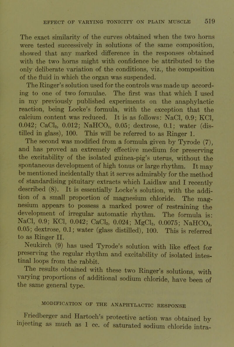 The exact similarity of the curves obtained when the two horns were tested successively in solutions of the same composition, showed that any marked difference in the responses obtained with the two horns might with confidence be attributed to the only deliberate variation of the conditions, viz., the composition of the fluid in which the organ was suspended. The Ringer’s solution used for the controls was made up accord- ing to one of two formulae. The first was that which I used in my previously published experiments on the anaphylactic reaction, being Locke’s formula, with the exception that the calcium content was reduced. It is as follows: NaCl, 0.9; KC1, 0.042; CaCl2, 0.012; NaHC03, 0.05; dextrose, 0.1; water (dis- tilled in glass), 100. This will be referred to as Ringer 1. The second was modified from a formula given by Tyrode (7), and has proved an extremely effective medium for preserving the excitability of the isolated guinea-pig’s uterus, without the spontaneous development of high tonus or large rhythm. It may be mentioned incidentally that it serves admirably for the method of standardising pituitary extracts which Laidlaw and I recently described (8). It is essentially Locke’s solution, with the addi- tion of a small proportion of magnesium chloride. The mag- nesium appears to possess a marked power of restraining the development of irregular automatic rhythm. The formula is: NaCl, 0.9; KC1, 0.042; CaCl2, 0.024; MgCl2, 0.0075; NaHC03, 0.05; dextrose, 0.1; water (glass distilled), 100. This is referred to as Ringer II. Neukirch (9) has used Tyrode’s solution with like effect for preserving the regular rhythm and excitability of isolated intes- tinal loops from the rabbit. The results obtained with these two Ringer’s solutions, with varying proportions of additional sodium chloride, have been of the same general type. MODIFICATION OF THE ANAPHYLACTIC RESPONSE Fiiedberger and Hartoch’s protective action was obtained by injecting as much as 1 cc. of saturated sodium chloride intra-