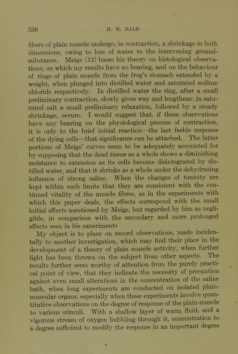 fibers of plain muscle undergo, in contraction, a shrinkage in both dimensions, owing to loss of water to the intervening ground- substance. Meigs (12) bases his theory on histological observa- tions, on which my results have no bearing, and on the behaviour of rings of plain muscle from the frog’s stomach extended by a weight, when plunged into distilled water and saturated sodium chloride respectively. In distilled water the ring, after a small preliminary contraction, slowly gives way and lengthens: in satu- rated salt a small preliminary relaxation, followed by a steady shrinkage, occurs. I would suggest that, if these observations have any bearing on the physiological process of contraction, it is only to the brief initial reaction—the last feeble response of the dying cells—that significance can be attached. The latter portions of Meigs’ curves seem to be adequately accounted for by supposing that the dead tissue as a whole shows a diminishing resistance to extension as its cells become disintegrated by dis- tilled water, and that it shrinks as a whole under the dehydrating influence of strong saline. When the changes of tonicity are kept within such limits that they are consistent with the con- tinued vitality of the muscle fibres, as in the experiments with which this paper deals, the effects correspond with the small initial effects mentioned by Meigs, but regarded by him as negli- gible, in comparison with the secondary and more prolonged effects seen in his experiments My object is to place on record observations, made inciden- tally to another investigation, which may find their place in the development of a theory of plain muscle activity, when furthei light has been thrown on the subject from other aspects. The results further seem worthy of attention from the purely practi- cal point of view, that they indicate the necessity of precaution against even small alterations in the concentration of the saline bath, when long experiments are conducted on isolated plain- muscular organs, especially when these experiments involve quan- titative observations on the degree of response of the plain-muscle to various stimuli. With a shallow layer of warm fluid, and a vigorous stream of oxygen bubbling through it, concentration to a degree sufficient to modify the response in an important degree