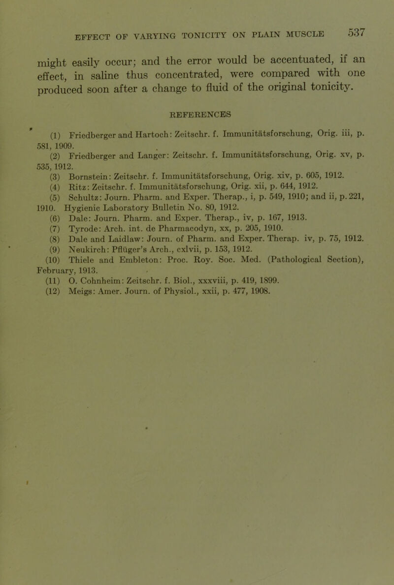 might easily occur; and the error would be accentuated, if an effect, in saline thus concentrated, were compared with one produced soon after a change to fluid of the original tonicity. REFERENCES (1) Friedberger and Hartoch: Zeitschr. f. Immunitatsforschung, Orig. iii, p. 581, 1909. (2) Friedberger and Langer: Zeitschr. f. Immunitatsforschung, Orig. xv, p. 535, 1912. (3) Bornstein: Zeitschr. f. Immunitatsforschung, Orig. xiv, p. 605, 1912. (4) Ritz: Zeitschr. f. Immunitatsforschung, Orig. xii, p. 644, 1912. (5) Schultz: Journ. Pharm. and Exper. Therap., i, p. 549, 1910; and ii, p.221, 1910. Hygienic Laboratory Bulletin No. 80, 1912. (6) Dale: Journ. Pharm. and Exper. Therap., iv, p. 167, 1913. (7) Tyrode: Arch. int. de Pharmacodyn, xx, p. 205, 1910. (8) Dale and Laidlaw: Journ. of Pharm. and Exper. Therap. iv, p. 75, 1912. (9) Neukirch: Pfliiger’s Arch., cxlvii, p. 153, 1912. (10) Thiele and Embleton: Proc. Roy. Soc. Med. (Pathological Section), February, 1913. (11) O. Cohnheim: Zeitschr. f. Biol., xxxviii, p. 419, 1899. (12) Meigs: Amer. Journ. of Physiol., xxii, p. 477, 1908.