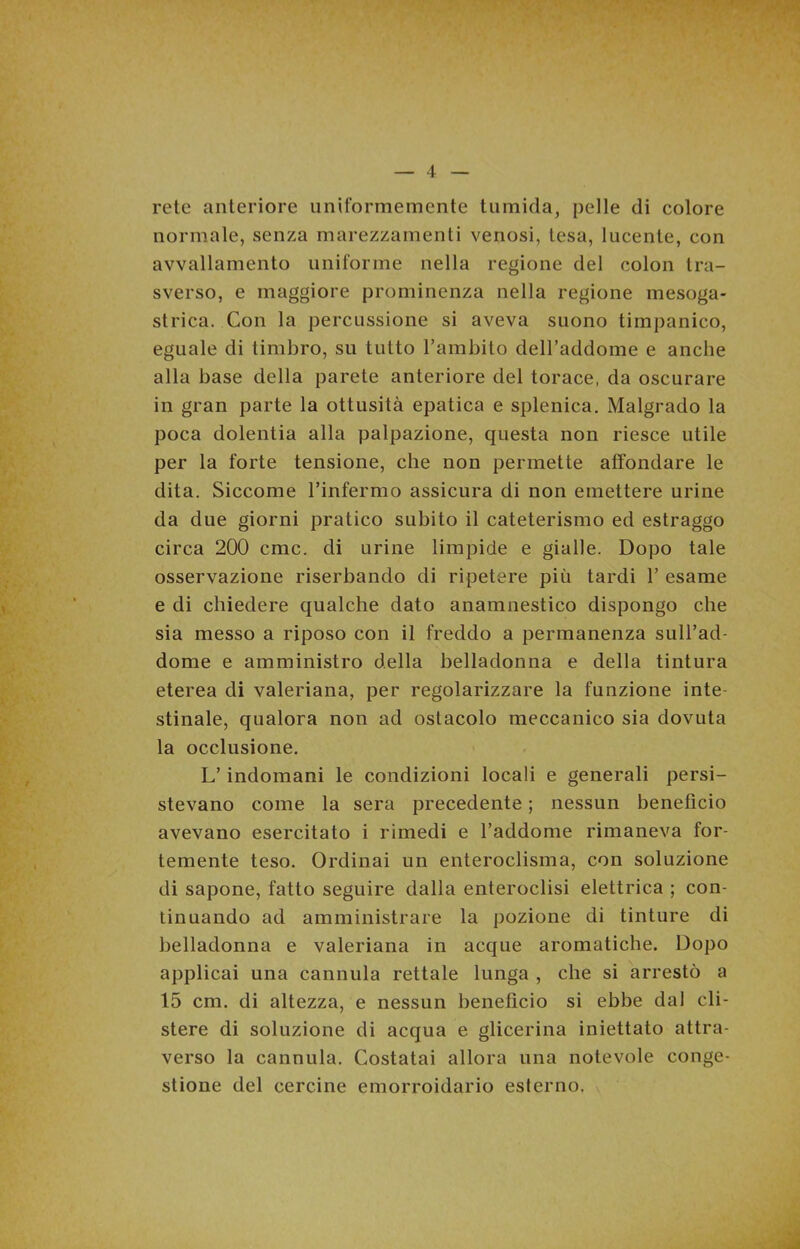 rete anteriore uniformemente tumida, pelle di colore normale, senza marezzamene venosi, tesa, lucente, con avvallamento uniforme nella regione del colon tra- sverso, e maggiore prominenza nella regione mesoga- strica. Con la percussione si aveva suono timpanico, eguale di timbro, su tutto l’ambito dell’addome e anche alla base della parete anteriore del torace, da oscurare in gran parte la ottusità epatica e splenica. Malgrado la poca dolentia alla palpazione, questa non riesce utile per la forte tensione, che non permette affondare le dita. Siccome l’infermo assicura di non emettere urine da due giorni pratico subito il cateterismo ed estraggo circa 200 cmc. di urine limpide e gialle. Dopo tale osservazione riserbando di ripetere più tardi 1’ esame e di chiedere qualche dato anamnestico dispongo che sia messo a riposo con il freddo a permanenza sull’ad- dome e amministro della belladonna e della tintura eterea di valeriana, per regolarizzare la funzione inte- stinale, qualora non ad ostacolo meccanico sia dovuta la occlusione. L’indomani le condizioni locali e generali persi- stevano come la sera precedente ; nessun benefìcio avevano esercitato i rimedi e l’addome rimaneva for- temente teso. Ordinai un enteroclisma, con soluzione di sapone, fatto seguire dalla enteroclisi elettrica ; con- tinuando ad amministrare la pozione di tinture di belladonna e valeriana in acque aromatiche. Dopo applicai una cannula rettale lunga , che si arrestò a 15 cm. di altezza, e nessun benefìcio si ebbe dal cli- stere di soluzione di acqua e glicerina iniettato attra- verso la cannula. Costatai allora una notevole conge- stione del cercine emorroidario esterno.