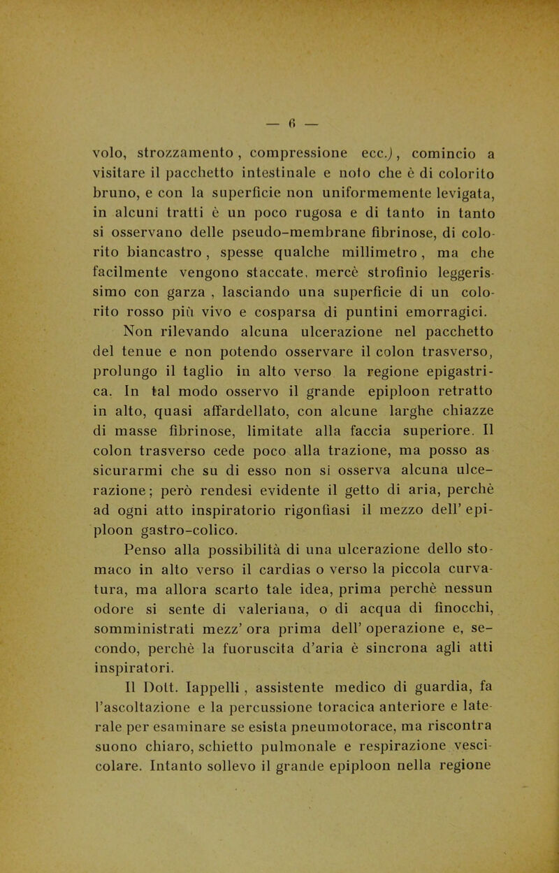volo, strozzamento, compressione ecc.J, comincio a visitare il pacchetto intestinale e noto che è di colorito bruno, e con la superfìcie non uniformemente levigata, in alcuni tratti è un poco rugosa e di tanto in tanto si osservano delle pseudo-membrane fibrinose, di colo- rito biancastro, spesse qualche millimetro, ma che facilmente vengono staccate, mercè strofinio leggeris- simo con garza , lasciando una superfìcie di un colo- rito rosso più vivo e cosparsa di puntini emorragici. Non rilevando alcuna ulcerazione nel pacchetto del tenue e non potendo osservare il colon trasverso, prolungo il taglio in alto verso la regione epigastri- ca. In tal modo osservo il grande epiploon retratto in alto, quasi affardellato, con alcune larghe chiazze di masse fibrinose, limitate alla faccia superiore. Il colon trasverso cede poco alla trazione, ma posso as sicurarmi che su di esso non si osserva alcuna ulce- razione; però rendesi evidente il getto di aria, perchè ad ogni atto inspiratorio rigonfiasi il mezzo dell’ epi- ploon gastro-colico. Penso alla possibilità di una ulcerazione dello sto- maco in alto verso il cardias o verso la piccola curva- tura, ma allora scarto tale idea, prima perchè nessun odore si sente di valeriana, o di acqua di finocchi, somministrati mezz’ ora prima dell’ operazione e, se- condo, perchè la fuoruscita d’aria è sincrona agli atti inspiratori. Il Dott. Iappelli , assistente medico di guardia, fa l’ascoltazione e la percussione toracica anteriore e late- rale per esaminare se esista pneumotorace, ma riscontra suono chiaro, schietto pulmonale e respirazione vesci- colare. Intanto sollevo il grande epiploon nella regione