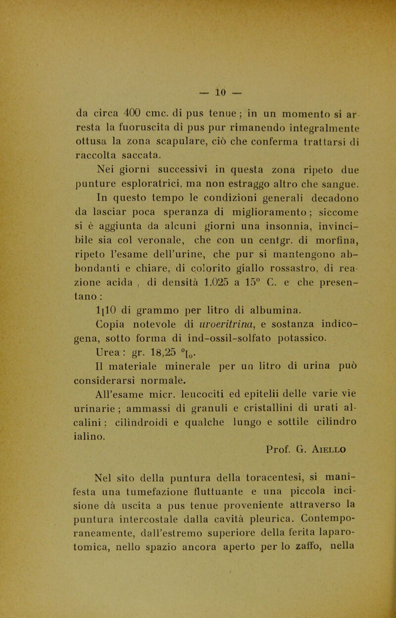 — lo- da circa 400 cmc. di pus tenue; in un momento si ar resta la fuoruscita di pus pur rimanendo integralmente ottusa la zona scapulare, ciò che conferma trattarsi di raccolta saccata. Nei giorni successivi in questa zona ripeto due punture esploratrici, ma non estraggo altro che sangue. In questo tempo le condizioni generali decadono da lasciar poca speranza di miglioramento ; siccome si è aggiunta da alcuni giorni una insonnia, invinci- bile sia col veronale, che con un centgr. di morfina, ripeto l’esame delfurine, che pur si mantengono ab- bondanti e chiare, di colorito giallo rossastro, di rea- zione acida , di densità 1.025 a 15° C. e che presen- tano : 1{10 di grammo per litro di albumina. Copia notevole di nroeritrina, e sostanza indico- gena, sotto forma di ind-ossil-solfato potassico. Urea : gr. 18,25 °[0. Il materiale minerale per un litro di urina può considerarsi normale. All’esame micr. leucociti ed epitelii delle varie vie urinarie ; ammassi di granuli e cristallini di urati al- calini ; cilindroidi e qualche lungo e sottile cilindro ialino. Prof. G. Aiello Nel sito della puntura della toracentesi, si mani- festa una tumefazione fluttuante e una piccola inci- sione dà uscita a pus tenue proveniente attraverso la puntura intercostale dalla cavità pleurica. Contempo- raneamente, dall’estremo superiore della ferita laparo- tomia, nello spazio ancora aperto per lo zaffo, nella