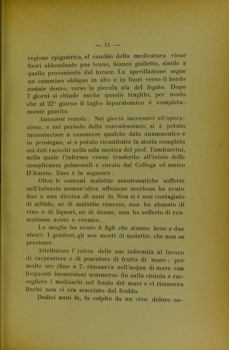 regione epigastrica, al cambio della medicatura viene fuori abbondante pus tenue, bianco gialletto, simile a quello proveniente dal torace. La specillazione segue un cammino obliquo in alto e in fuori verso il bordo costale destro, verso la piccola ala del fegato. Dopo 7 giorni si chiude anche questo tragitto, per modo che al 22° giorno il taglio laparatomia è compieta- mente guarito. Anamnesi remota : Nei giorni successivi all’opera- zione, e nel periodo della convalescenza, si è potuto incominciare a conoscere qualche dato anamnestico e in prosieguo, si è potuto ricostituire la storia completa coi dati raccolti nella sala medica del prof. Tamburrini, nella quale finfermo venne trasferito all’inizio delle complicanze polmonali e curato dal Collega ed amico D’Amato. Essa è la seguente : Oltre le comuni malattie esantematiche sofferte nell’infanzia nessun’altra affezione morbosa ha avuto fino a una diecina di anni fa. Non si è mai contagiato di sifilide, nò di malattie veneree, non ha abusato di vino o di liquori, nè di donne, non ha sofferto di reu- matismo acuto o cronico. La moglie ha avuto 6 figli che stanno bene e due aborti. I genitori, gli son morti di malattie, che non sa precisare. Attribuisce 1’ inizio delle sue infermità al lavoro di carpentiere e di pescatore di frutta di mare ; per molte ore (fino a 7) rimaneva nell’acqua di mare con fiequenti immersioni sommerso fin sulla cintola a rac- coglieie i molluschi nel fondo del mare e vi rimaneva finché non vi era scacciato dal freddo. Dodici anni fa, fu colpito da un vivo dolore co-