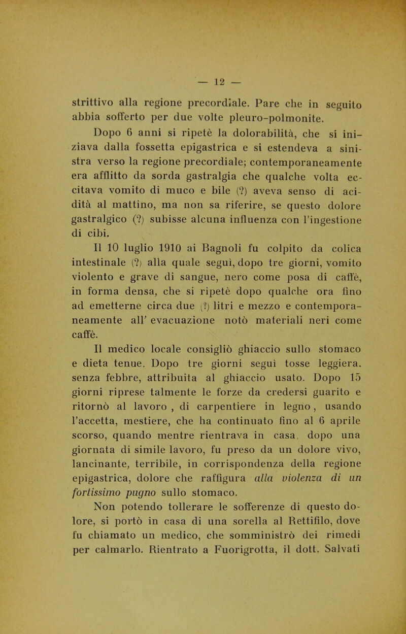 strittivo alla regione precordiale. Pare che in seguito abbia sofferto per due volte pleuro-polmonite. Dopo 6 anni si ripetè la dolorabilità, che si ini- ziava dalla fossetta epigastrica e si estendeva a sini- stra verso la regione precordiale; contemporaneamente era afflitto da sorda gastralgia che qualche volta ec- citava vomito di muco e bile (?) aveva senso di aci- dità al mattino, ma non sa riferire, se questo dolore gastralgico (?) subisse alcuna influenza con l’ingestione di cibi. Il 10 luglio 1910 ai Bagnoli fu colpito da colica intestinale (?) alla quale seguì, dopo tre giorni, vomito violento e grave di sangue, nero come posa di caffè, in forma densa, che si ripetè dopo qualche ora fino ad emetterne circa due (?) litri e mezzo e contempora- neamente alf evacuazione notò materiali neri come caffè. Il medico locale consigliò ghiaccio sullo stomaco e dieta tenue. Dopo tre giorni seguì tosse leggiera, senza febbre, attribuita al ghiaccio usato. Dopo 15 giorni riprese talmente le forze da credersi guarito e ritornò al lavoro , di carpentiere in legno, usando l’accetta, mestiere, che ha continuato tino al 6 aprile scorso, quando mentre rientrava in casa, dopo una giornata di simile lavoro, fu preso da un dolore vivo, lancinante, terribile, in corrispondenza della regione epigastrica, dolore che raffigura alla violenza di uri fortissimo pugno sullo stomaco. Non potendo tollerare le sofferenze di questo do- lore, si portò in casa di una sorella al Rettifilo, dove fu chiamato un medico, che somministrò dei rimedi per calmarlo. Rientrato a Fuorigrotta, il dott. Salvati