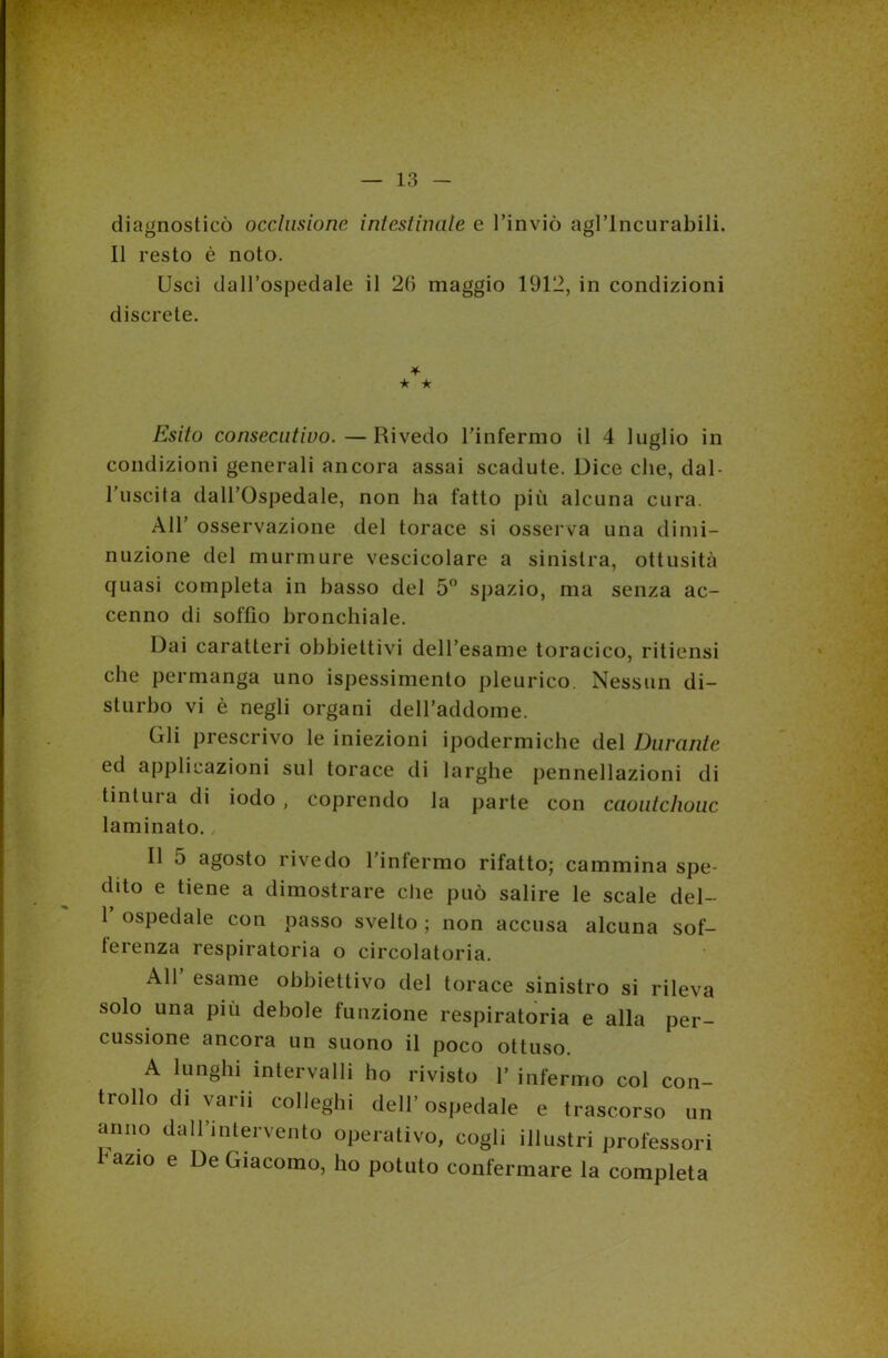 diagnosticò occlusione intestinale e l’inviò agl’incurabili. Il resto è noto. Uscì dall’ospedale il 26 maggio 1912, in condizioni discrete. * ★ ★ Esito consecutivo.—Rivedo l’infermo il 4 luglio in condizioni generali ancora assai scadute. Dice che, dal- l’uscita dall’Ospedale, non ha fatto più alcuna cura. All’ osservazione del torace si osserva una dimi- nuzione del murmurc vescicolare a sinistra, ottusità quasi completa in basso del 5° spazio, ma senza ac- cenno di soffio bronchiale. Dai caratteri obbiettivi dell’esame toracico, ritiensi che permanga uno ispessimento pleurico Nessun di- sturbo vi è negli organi dell’addome. Gli prescrivo le iniezioni ipodermiche del Durante ed applicazioni sul torace di larghe pennellazioni di tintili a di iodo , coprendo la parte con caoutchouc laminato. Il 5 agosto rivedo l’infermo rifatto; cammina spe- dito e tiene a dimostrare che può salire le scale del- 1 ospedale con passo svelto ; non accusa alcuna sof- ferenza respiratoria o circolatoria. All esame obbiettivo del torace sinistro si rileva solo una più debole funzione respiratoria e alla per- cussione ancora un suono il poco ottuso. A lunghi intervalli ho rivisto 1' infermo col con- trollo di varii colleghi dell’ospedale e trascorso un anno dall'intervento operativo, cogli illustri professori hazio e De Giacomo, ho potuto confermare la completa