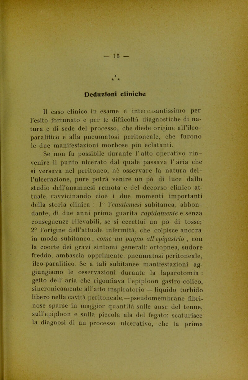 * * * Deduzioni cliniche Il caso clinico in esame è interessantissimo per l’esito fortunato e per le difficoltà diagnostiche di na- tura e di sede del processo, che diede origine all’ileo— paralitico e alla pneumatosi peritoneale, che furono le due manifestazioni morbose più eclatanti. Se non fu possibile durante 1’ atto operativo rin- venire il punto ulcerato dal quale passava 1’ aria che si versava nel peritoneo, nò osservare la natura del- l’ulcerazione, pure potrà venire un pò di luce dallo studio dell’anamnesi remota e del decorso clinico at- tuale. ravvicinando cioè i due momenti importanti della storia clinica : 1 1 ’emalemesi subitanea, abbon- dante, di due anni prima guarita rapidamente e senza conseguenze rilevabili, se si eccettui un pò di tosse; 2° l’origine dell’attuale infermità, che colpisce ancora in modo subitaneo , come un pugno all epigastrio , con la coorte dei gravi sintomi generali: ortopnea, sudore freddo, ambascia opprimente, pneumatosi peritoneale, ileo-paralitico Se a tali subitanee manifestazioni ag- giungiamo le osservazioni durante la laparotomia : getto dell’ aria che rigonfiava l’epiploon gastro-colico, sincronicamenle all’atto inspiratorio — liquido torbido libero nella cavita peritoneale,—pseudomembrane fibri- nose sparse in maggior quantità sulle anse del tenue, sull epiploon e sulla piccola ala del fegato: scaturisce la diagnosi di un processo ulcerativo, che la prima