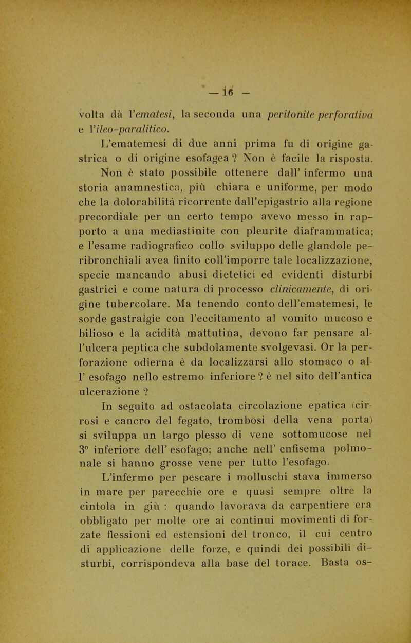 volta dà Vernatesi, la seconda una peritonite perforaliva e Vileo-paralitico. L’ematemesi di due anni prima fu di origine ga- strica o di origine esofagea? Non è facile la risposta. Non è stato possibile ottenere dall’ infermo una storia anamnestica, più chiara e uniforme, per modo che la dolorabilità ricorrente dall’epigastrio alla regione precordiale per un certo tempo avevo messo in rap- porto a una mediastinite con pleurite diaframmatica; e l’esame radiografico collo sviluppo delle glandole pe- ribronchiali avea finito coll’imporre tale localizzazione, specie mancando abusi dietetici ed evidenti disturbi gastrici e come natura di processo clinicamente, di ori- gine tubercolare. Ma tenendo conto dell’ematemesi, le sorde gastralgie con l’eccitamento al vomito mucoso e bilioso e la acidità mattutina, devono far pensare al- l’ulcera peptica che subdolamente svolgevasi. Or la per- forazione odierna è da localizzarsi allo stomaco o al- 1’ esofago nello estremo inferiore ? è nel sito dell’antica ulcerazione ? In seguito ad ostacolata circolazione epatica (cir- rosi e cancro del fegato, trombosi della vena porta) si sviluppa un largo plesso di vene sottomucose nel 3° inferiore dell’ esofago; anche nell’ enfisema polmo- nale si hanno grosse vene per tutto l’esofago. L’infermo per pescare i molluschi stava immerso in mare per parecchie ore e quasi sempre oltre la cintola in giù ; quando lavorava da carpentiere era obbligato per molte ore ai continui movimenti di for- zate flessioni ed estensioni del tronco, il cui centro di applicazione delle forze, e quindi dei possibili di- sturbi, corrispondeva alla base del torace. Basta os-