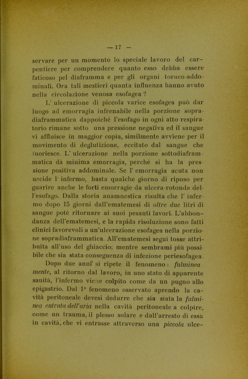 servare per un momento lo speciale lavoro del car- pentiere per comprendere quanto esso debba essere faticoso pel diaframma e per gli organi torneo-addo- minali. Ora tali mestieri quanta influenza hanno avuto nella circolazione venosa esofagea ? L' ulcerazione di piccola varice esofagea può dar luogo ad emorragia infrenabile nella porzione sopra- diaframmatica dappoiché l’esofago in ogni atto respira- torio rimane sotto una pressione negativa ed il sangue vi affluisce in maggior copia, similmente avviene per il movimento di deglutizione, eccitato dal sangue che fuoriesce. L’ ulcerazione nella porzione sottodiafram- matica dà minima emorragia, perchè si ha la pres- sione positiva addominale. Se 1’ emorragia acuta non uccide 1’ infermo, basta qualche giorno di riposo per guarire anche le forti emorragie da ulcera-rotonda del- l'esofago. Dalla storia anamnestica risulta che 1’ infer- mo dopo 15 giorni daH’ematemesi di oltre due litri di sangue potè ritornare ai suoi pesanti lavori. L’abbon- danza deH’ematemesi, e la rapida risoluzione sono fatti clinici favorevoli a un’ulcerazione esofagea nella porzio- ne sopradiaframmatica. All’ematemesi segui tosse attri- buita all’uso del ghiaccio; mentre sembrami più possi- bile che sia stata conseguenza di infezione periesofagea. Dopo due anni’ si ripete il fenomeno : fulminea mente, al ritorno dal lavoro, in uno stato di apparente sanità, l’infermo viene colpito come da un pugno allo epigastrio. Dal 1° fenomeno osservato aprendo la ca- vità peritoneale devesi dedurre che sia stata la fulmi- nea entrata dell’aria nella cavità peritoneale a colpire, come un trauma, il plesso solare e dall’arresto di essa in cavità, che vi entrasse attraverso una piccola ulce-