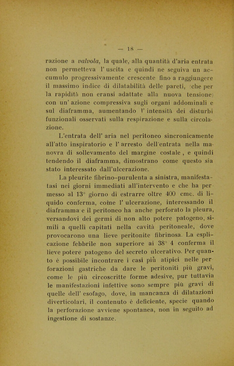 razione a valvola, la quale, alla quantità d’aria entrata non permetteva 1’ uscita e quindi ne seguiva un ac- cumulo progressivamente crescente fino a raggiungere il massimo indice di dilatabilità delle pareti, 'che per la rapidità non eransi adattate alla nuova tensione) con un’ azione compressiva sugli organi addominali e sul diaframma, aumentando 1’ intensità dei disturbi funzionali osservati sulla respirazione e sulla circola- zione. L’entrata dell’ aria nel peritoneo sincronicamente all’atto inspiratorio e 1’ arresto dell'entrata nella ma- novra di sollevamento del margine costale , e quindi tendendo il diaframma, dimostrano come questo sia stato interessato dall’ulcerazione. La pleurite fibrino-purulenta a sinistra, manifesta- tasi nei giorni immediati all’intervento e che ha per messo al 13° giorno di estrarre oltre 400 cmc. di li- quido conferma, come 1’ ulcerazione, interessando il diaframma e il peritoneo ha anche perforato la pleura, versandovi dei germi di non alto potere patogeno, si- mili a quelli capitati nella cavità peritoneale, dove provocarono una lieve peritonite fibrinosa. La espli- cazione febbrile non superiore ai 38° 4 conferma il lieve potere patogeno del secreto ulcerativo. Per quan- to è possibile incontrare i casi piu atipici nelle per forazioni gastriche da dare le peritoniti più gravi, come le più circoscritte forme adesive, pur tuttavia le manifestazioni infettive sono sempre più gravi di quelle dell’ esofago, dove, in mancanza di dilatazioni diverticolari, il contenuto è deficiente, specie quando la perforazione avviene spontanea, non in seguito ad ingestione di sostanze.