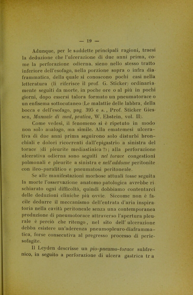 Adunque, per le suddette principali ragioni, traesi la deduzione che l’ulcerazione di due anni prima, co- me la perforazione odierna, sieno nello stesso tratto inferiore dell’esofago, nella porzione sopra o infra dia- frammatica, della quale si conoscono pochi casi nella letteratura (li riferisce il prof. G. Sticker) ordinaria- mente seguiti da morte, in poche ore o al più in pochi giorni, dopo essersi talora formato un pneumatorace o un enfisema sottocutaneo (Le malattie delle labbra, della bocca e dell’esofago, pag. 395 e s. , Prof. Sticker Gies- sen, Marmale di mcd, pratica, W. Ebstein, voi. II). Come vedesi, il fenomeno si è ripetuto in modo non solo analogo, ma simile. Alla ematemesi ulcera- tiva di due anni prima seguirono solo disturbi bron- chiali e dolori ricorrenti dall’epigastrio a sinistra del torace (di pleurite mediastinica cì) ; alla perforazione ulcerativa odierna sono seguiti nel torace congestioni polmonali e pleurite a sinistra e nell addome peritonite con ileo-paralitico e pneumatosi peritoneale. Se alle manifestazioni morbose attuali Cosse seguita la morte l’osservazione anatomo patologica avrebbe ri schiarato ogni difficoltà, quindi dobbiamo contentarci delle deduzioni cliniche più ovvie. Siccome non è fa- cile dedurre il meccanismo dell’entrata d’aria inspira- toria nella cavità peritoneale senza una contemporanea produzione di pneumotorace attraverso l’apertura pleu- rale è perciò che ritengo, nel sito dell’ ulcerazione debba esistere un’aderenza pneumopleuro diaframma- tica, torse consecutiva al pregresso processo di perie- sofagite. Il Leyden descrisse un pio-pneumo-torace subfre- nico, in seguito a perforazione di ulcera gastrica tr a