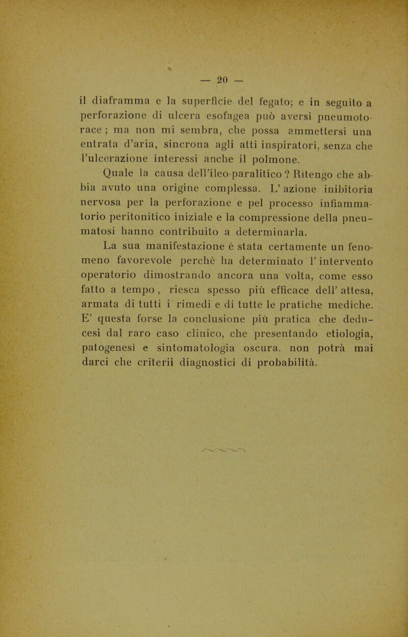 il diaframma e la superficie del fegato; e in seguito a perforazione di ulcera esofagea può aversi pneumoto- race ; ma non mi sembra, che possa ammettersi una entrata d’aria, sincrona agli atti inspiratori, senza che l’ulcerazione interessi anche il polmone. Quale la causa deH’ileo-paralitico ? Ritengo che ab- bia avuto una origine complessa. L’azione inibitoria nervosa per la perforazione e pel processo infiamma- torio peritonitico iniziale e la compressione della pneu- matosi hanno contribuito a determinarla. La sua manifestazione è stata certamente un feno- meno favorevole perchè ha determinato l’intervento operatorio dimostrando ancora una volta, come esso fatto a tempo , riesca spesso più efficace dell’ attesa, armata di tutti i rimedi e di tutte le pratiche mediche. E’ questa forse la conclusione più pratica che dedu- cesi dal raro caso clinico, che presentando etiologia, patogenesi e sintomatologia oscura, non potrà mai darci che criterii diagnostici di probabilità.
