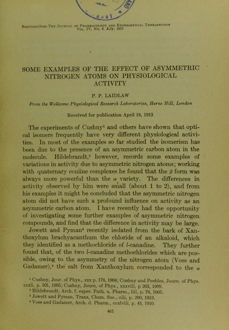 Reprinted from The .Journal of Pharmacology and Expeiumf.ntal Therapeutics Vol. IV, No. 6, July, 1913 SOME EXAMPLES OF THE EFFECT OF ASYMMETRIC NITROGEN ATOMS ON PHYSIOLOGICAL ACTIVITY P. P. LAID LAW From the Wellcome Physiological Research Laboratories, Herne Hill, London Received for publication April 18, 1913 The experiments of Cushny1 and others have shown that opti- cal isomers frequently have very different physiological activi- ties. In most of the examples so far studied the isomerism has been due to the presence of an asymmetric carbon atom in the molecule. Hildebrandt,2 however, records some examples of • variations in activity due to asymmetric nitrogen atoms; working with quaternary coniine complexes he found that the /3 form was always more powerful than the a variety. The differences in activity observed by him were small (about 1 to 2), and from his examples it might be concluded that the asymmetric nitrogen atom did not have such a profound influence on activity as an asymmetric carbon atom. I have recently had the opportunity of investigating some further examples of asymmetric nitrogen compounds, and find that the difference in activity may be large. Jowett and Pyman3 recently isolated from the bark of Xan- thoxylum brachyacanthum the chloride of an alkaloid, which they identified as a methochloride of Z-canadine. They further found that, of the two Z-canadine methochlorides which are pos- sible, owing to the asymmetry of the nitrogen atom (Voss and Gadamer),4 the salt from Xanthoxylum corresponded to the a 1 Cushny, Jour, of Phys., xxx p. 176,1904; Cushny and Peebles, Journ. of Phys. xxxli, p. 501, 1905; Cushny, Journ, of Phys., xxxviii, p 263, 1909. 2 Hildebrandt, Arch. f. exper. Path. u. Pharm., liii, p. 76, 1905. 3 Jowett and Pyman, Trans, Chem. Soc., ciii, p. 290, 1913. 4 Voss and Gadamer, Arch. d. Pharm., ccxlviii, p. 43, 1910.