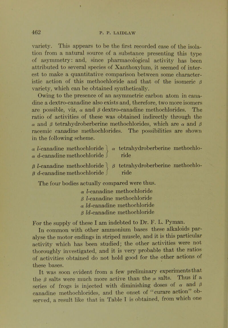 variety. This appears to be the first recorded case of the isola- tion from a natural source of a substance presenting this type of asymmetry: and, since pharmacological activity has been attributed to several species of Xanthoxylum, it seemed of inter- est to make a quantitative comparison between some character- istic action of this methochloride and that of the isomeric 0 variety, which can be obtained syntheticall}*. Owing to the presence of an asymmetric carbon atom in cana- dine a dextro-canadine also exists and, therefore, two more isomers are possible, viz, a and 0 dextro-canadine methochlorides. The ratio of activities of these was obtained indirectly through the a and 0 tetrahydroberberine methochlorides, which are a and 0 racemic canadine methochlorides. The possibilities are shown in the following scheme. a Z-canadine methochloride 1 a tetrahydroberberine methochlo- a d-canadine methochloride J ride 0 Z-canadine methochloride \ 0 tetrahydroberberine methochlo- 0 eZ-canadine methochloride j ride The four bodies actually compared were thus. a Z-canadine methochloride 0 Z-canadine methochloride a Id-canadine methochloride 0 ZcZ-canadine methochloride For the supply of these I am indebted to Dr. F. L. Pyman. In common with other ammonium bases these alkaloids par- alyse the motor endings in striped muscle, and it is this particular activity which has been studied; the other activities were not thoroughly investigated, and it is very probable that the ratios of activities obtained do not hold good for the other actions of these bases. It was soon evident from a few preliminary experiments that the 0 salts were much more active than the a salts. Thus if a series of frogs is injected with diminishing doses ol a and 0 canadine methochlorides, and the onset of “curare action ob- served, a result like that in Table I is obtained, from which one