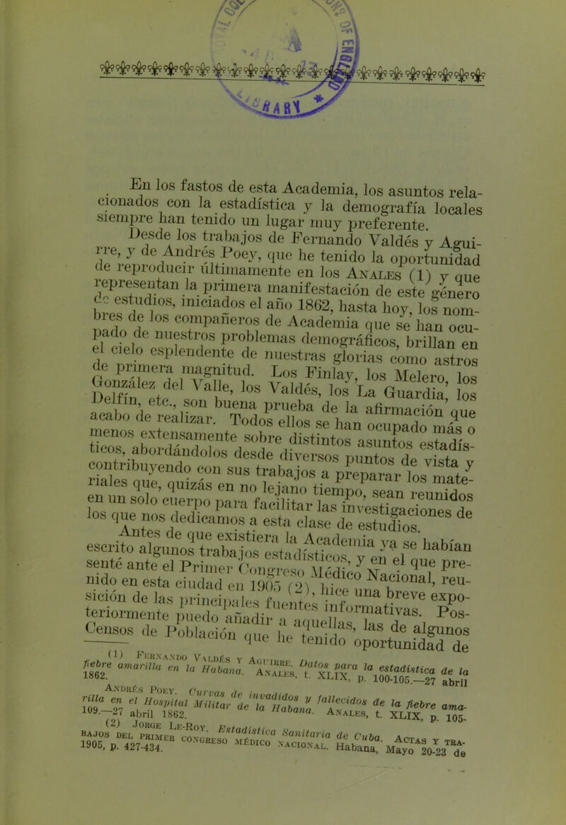 En ios fastos de esta Academia, los asuntos rela- cionados con la estadística y la demografía locales siempie han tenido un lugar muy preferente Desde los trabajos de Fernando Valdés y Agui- VeVY de ^ndres Poey, que lie tenido la oportunidad te Reproducir últimamente en los Anales (1) y que representan la primera manifestación de este género de estudios, iniciados el año 1862, hasta hoy, lofnom Jlef de Jos compañeros de Academia que se han ocu- pado de nuestros problemas demográficos brillan en de nSnGeSrf ndGnte t ™estraB ^nas ^onío astros gaw a ^fbo UTodostlosase'han ocuf'acío máTo 111 do en esta ciudad en 1901 (>>) Na^10nal> reu- sición de las principes ñLnt s info^W %P°' tenormente puedo añadir a aquellas , P°8' 2=?de p°b“” ■»» i» LtCÜtSSfíí ít*? AfíDBÉS PüKY (himno i s°-?7 Mmtar ? zjtrz